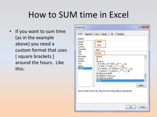 How to SUM time in Excel
• If you want to sum time
  (as in the example
  above) you need a
  custom format that uses
  [ square brackets ]
  around the hours. Like
  this:
 