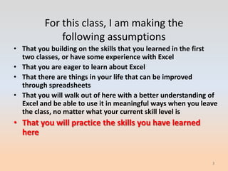 For this class, I am making the
             following assumptions
• That you building on the skills that you learned in the first
  two classes, or have some experience with Excel
• That you are eager to learn about Excel
• That there are things in your life that can be improved
  through spreadsheets
• That you will walk out of here with a better understanding of
  Excel and be able to use it in meaningful ways when you leave
  the class, no matter what your current skill level is
• That you will practice the skills you have learned
  here


                                                             3
 