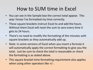 How to SUM time in Excel
• You can see in the Sample box the correct total appear. This
  way I know I’ve formatted my time correctly.
• These square brackets instruct Excel to and add the hours.
  Without them Excel will reset the sum to zero every time it
  gets to 24 hours.
• There’s no need to modify the formatting of the minutes with
  square brackets as they automatically add up.
• Note: in some versions of Excel when you insert a formula it
  will automatically apply the correct formatting to give you the
  total. Just be sure to check the total is reasonable or check
  the formatting is as stated above.
• This square bracket time formatting requirement also applies
  when using other operators like +/-.
 