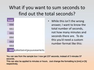 What if you want to sum seconds to
     find out the total seconds?
                                             • While this isn’t the wrong
                                               answer, I want to know the
                                               total number of seconds,
                                               not how many minutes and
                                               seconds there are. To do
                                               this you’d need a custom
                                               number format like this:



You can see from the sample box I now get 237 seconds, instead of 3 minutes 57
seconds.
This can also be applied to minutes or hours. Just change the formatting to [mm] or [h]
respectively.
 