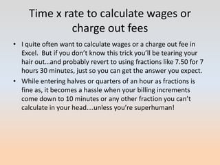 Time x rate to calculate wages or
              charge out fees
• I quite often want to calculate wages or a charge out fee in
  Excel. But if you don’t know this trick you’ll be tearing your
  hair out…and probably revert to using fractions like 7.50 for 7
  hours 30 minutes, just so you can get the answer you expect.
• While entering halves or quarters of an hour as fractions is
  fine as, it becomes a hassle when your billing increments
  come down to 10 minutes or any other fraction you can’t
  calculate in your head….unless you’re superhuman!
 