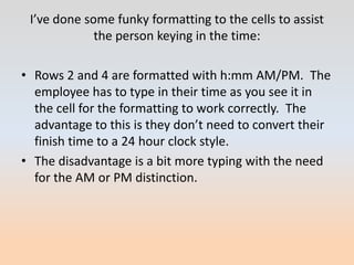 I’ve done some funky formatting to the cells to assist
             the person keying in the time:

• Rows 2 and 4 are formatted with h:mm AM/PM. The
  employee has to type in their time as you see it in
  the cell for the formatting to work correctly. The
  advantage to this is they don’t need to convert their
  finish time to a 24 hour clock style.
• The disadvantage is a bit more typing with the need
  for the AM or PM distinction.
 