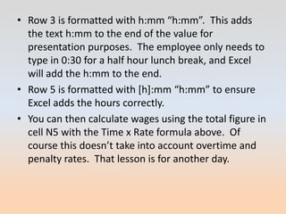 • Row 3 is formatted with h:mm “h:mm”. This adds
  the text h:mm to the end of the value for
  presentation purposes. The employee only needs to
  type in 0:30 for a half hour lunch break, and Excel
  will add the h:mm to the end.
• Row 5 is formatted with *h+:mm “h:mm” to ensure
  Excel adds the hours correctly.
• You can then calculate wages using the total figure in
  cell N5 with the Time x Rate formula above. Of
  course this doesn’t take into account overtime and
  penalty rates. That lesson is for another day.
 