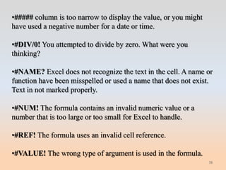•##### column is too narrow to display the value, or you might
have used a negative number for a date or time.

•#DIV/0! You attempted to divide by zero. What were you
thinking?

•#NAME? Excel does not recognize the text in the cell. A name or
function have been misspelled or used a name that does not exist.
Text in not marked properly.

•#NUM! The formula contains an invalid numeric value or a
number that is too large or too small for Excel to handle.

•#REF! The formula uses an invalid cell reference.

•#VALUE! The wrong type of argument is used in the formula.
                                                                 38
 