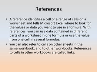 References
• A reference identifies a cell or a range of cells on a
  worksheet and tells Microsoft Excel where to look for
  the values or data you want to use in a formula. With
  references, you can use data contained in different
  parts of a worksheet in one formula or use the value
  from one cell in several formulas.
• You can also refer to cells on other sheets in the
  same workbook, and to other workbooks. References
  to cells in other workbooks are called links.
 
