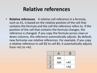 Relative references
• Relative references A relative cell reference in a formula,
  such as A1, is based on the relative position of the cell that
  contains the formula and the cell the reference refers to. If the
  position of the cell that contains the formula changes, the
  reference is changed. If you copy the formula across rows or
  down columns, the reference automatically adjusts. By default,
  new formulas use relative references. For example, if you copy
  a relative reference in cell B2 to cell B3, it automatically adjusts
  from =A1 to =A2.
 
