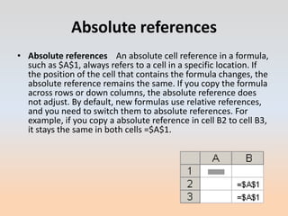 Absolute references
• Absolute references An absolute cell reference in a formula,
  such as $A$1, always refers to a cell in a specific location. If
  the position of the cell that contains the formula changes, the
  absolute reference remains the same. If you copy the formula
  across rows or down columns, the absolute reference does
  not adjust. By default, new formulas use relative references,
  and you need to switch them to absolute references. For
  example, if you copy a absolute reference in cell B2 to cell B3,
  it stays the same in both cells =$A$1.
 