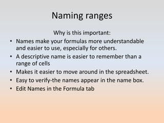 Naming ranges
                    Why is this important:
•   Names make your formulas more understandable
    and easier to use, especially for others.
•   A descriptive name is easier to remember than a
    range of cells
•   Makes it easier to move around in the spreadsheet.
•   Easy to verify-the names appear in the name box.
•   Edit Names in the Formula tab
 