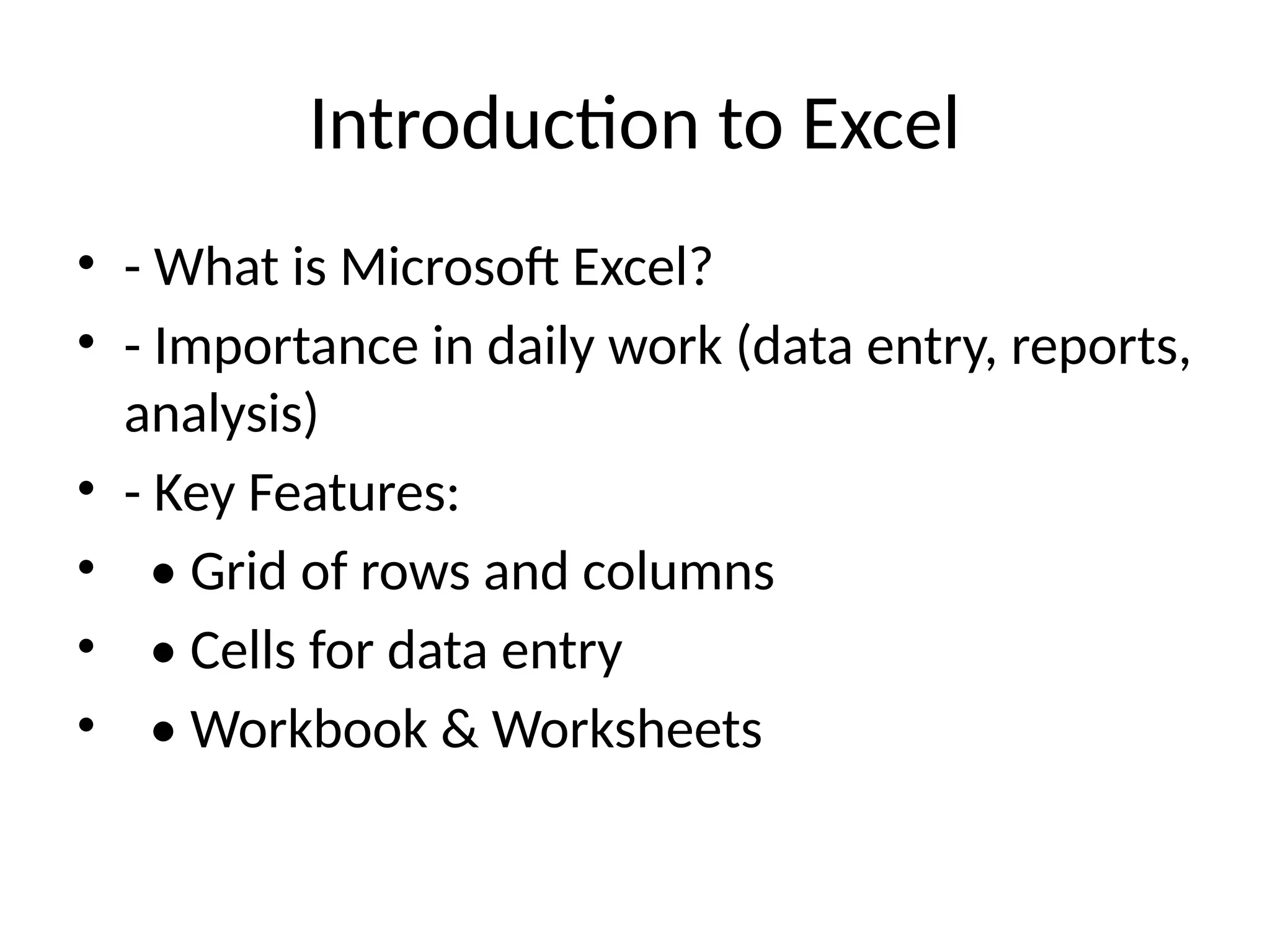 Introduction to Excel
• - What is Microsoft Excel?
• - Importance in daily work (data entry, reports,
analysis)
• - Key Features:
• • Grid of rows and columns
• • Cells for data entry
• • Workbook & Worksheets
 