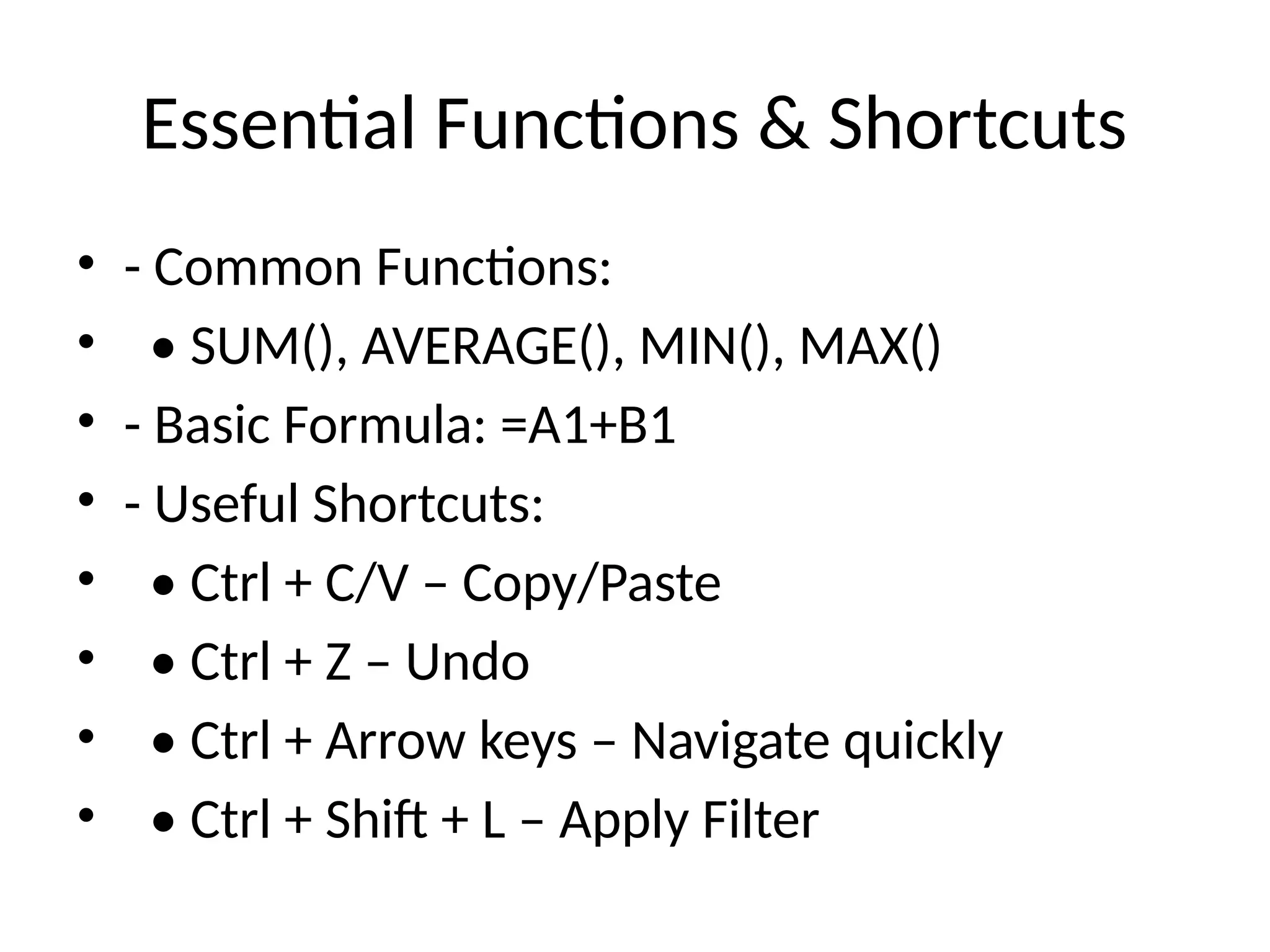 Essential Functions & Shortcuts
• - Common Functions:
• • SUM(), AVERAGE(), MIN(), MAX()
• - Basic Formula: =A1+B1
• - Useful Shortcuts:
• • Ctrl + C/V – Copy/Paste
• • Ctrl + Z – Undo
• • Ctrl + Arrow keys – Navigate quickly
• • Ctrl + Shift + L – Apply Filter
 