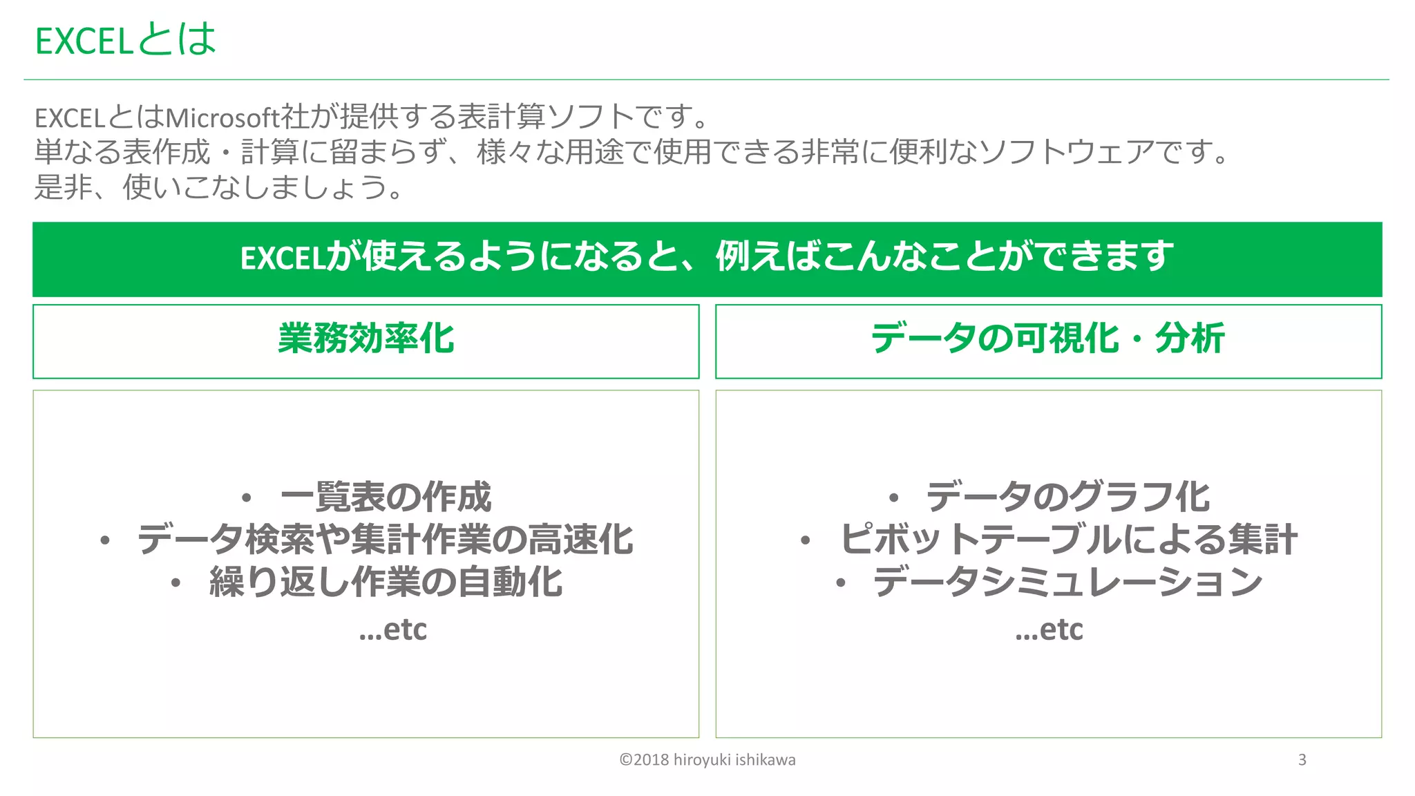 ©2018 hiroyuki ishikawa 3
EXCELとは
EXCELとはMicrosoft社が提供する表計算ソフトです。
単なる表作成・計算に留まらず、様々な用途で使用できる非常に便利なソフトウェアです。
是非、使いこなしましょう。
EXCELが使えるようになると、例えばこんなことができます
業務効率化 データの可視化・分析
• 一覧表の作成
• データ検索や集計作業の高速化
• 繰り返し作業の自動化
…etc
• データのグラフ化
• ピボットテーブルによる集計
• データシミュレーション
…etc
 