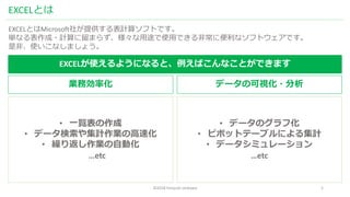 ©2018 hiroyuki ishikawa 3
EXCELとは
EXCELとはMicrosoft社が提供する表計算ソフトです。
単なる表作成・計算に留まらず、様々な用途で使用できる非常に便利なソフトウェアです。
是非、使いこなしましょう。
EXCELが使えるようになると、例えばこんなことができます
業務効率化 データの可視化・分析
• 一覧表の作成
• データ検索や集計作業の高速化
• 繰り返し作業の自動化
…etc
• データのグラフ化
• ピボットテーブルによる集計
• データシミュレーション
…etc
 