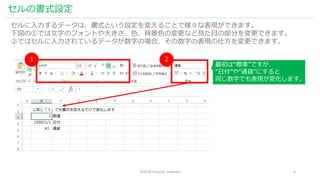 ©2018 hiroyuki ishikawa 6
セルの書式設定
セルに入力するデータは、書式という設定を変えることで様々な表現ができます。
下図の①では文字のフォントや大きさ、色、背景色の変更など見た目の部分を変更できます。
②ではセルに入力されているデータが数字の場合、その数字の表現の仕方を変更できます。
１ ２
最初は“標準”ですが、
“日付”や“通貨”にすると
同じ数字でも表現が変化します。
 