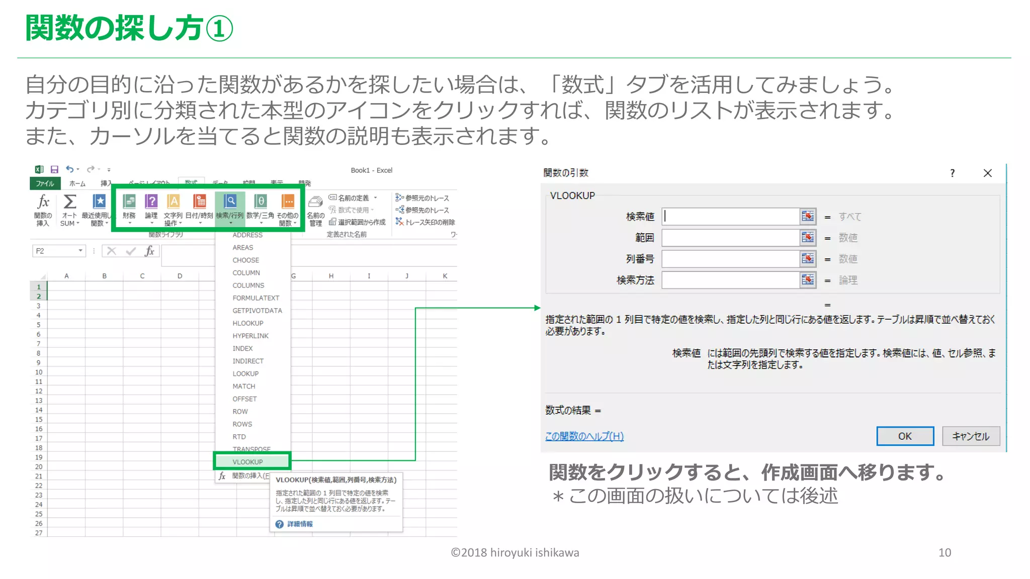©2018 hiroyuki ishikawa 10
関数の探し方①
自分の目的に沿った関数があるかを探したい場合は、「数式」タブを活用してみましょう。
カテゴリ別に分類された本型のアイコンをクリックすれば、関数のリストが表示されます。
また、カーソルを当てると関数の説明も表示されます。
関数をクリックすると、作成画面へ移ります。
＊この画面の扱いについては後述
 