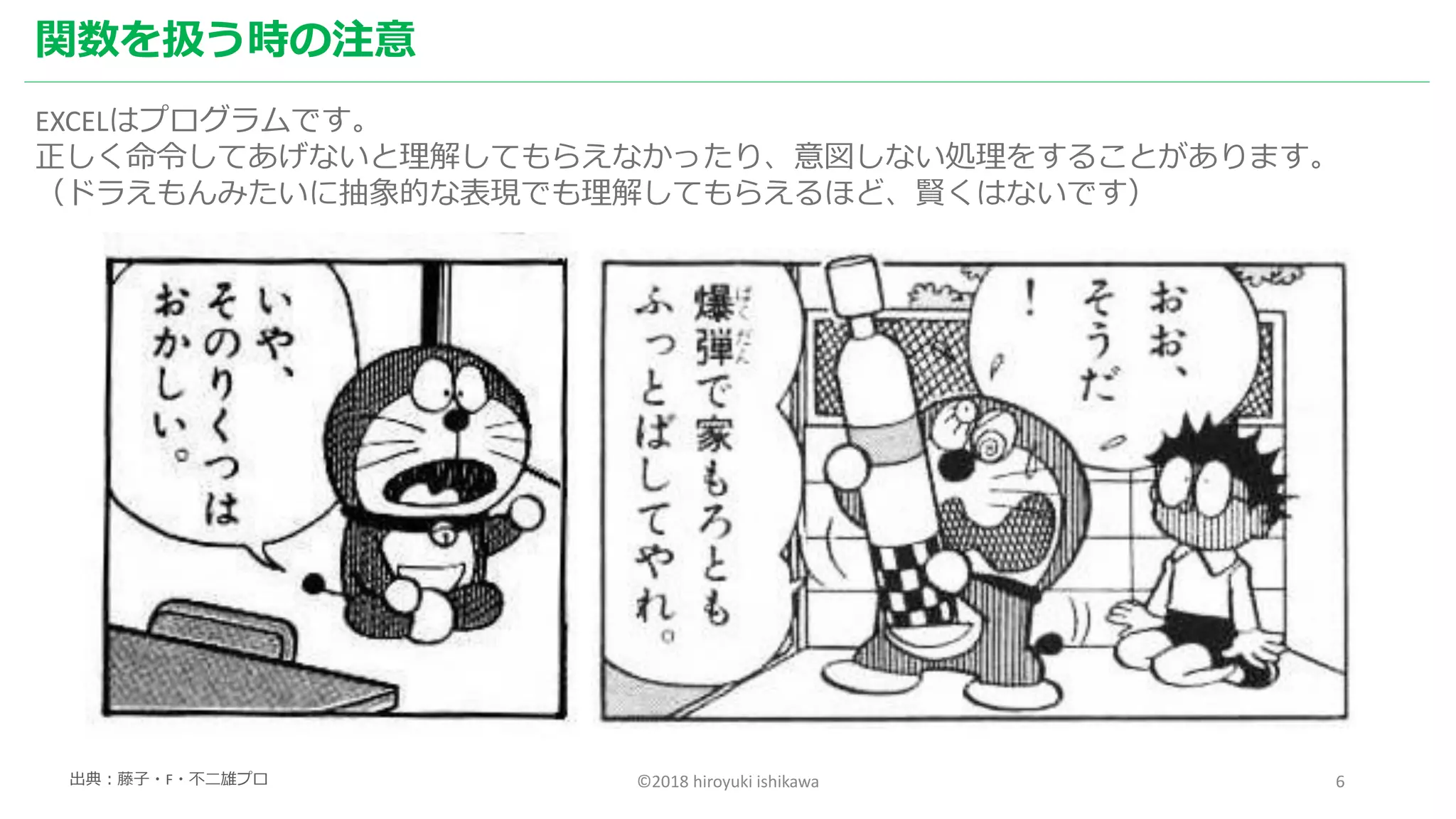 ©2018 hiroyuki ishikawa 6
関数を扱う時の注意
EXCELはプログラムです。
正しく命令してあげないと理解してもらえなかったり、意図しない処理をすることがあります。
（ドラえもんみたいに抽象的な表現でも理解してもらえるほど、賢くはないです）
出典：藤子・F・不二雄プロ
 