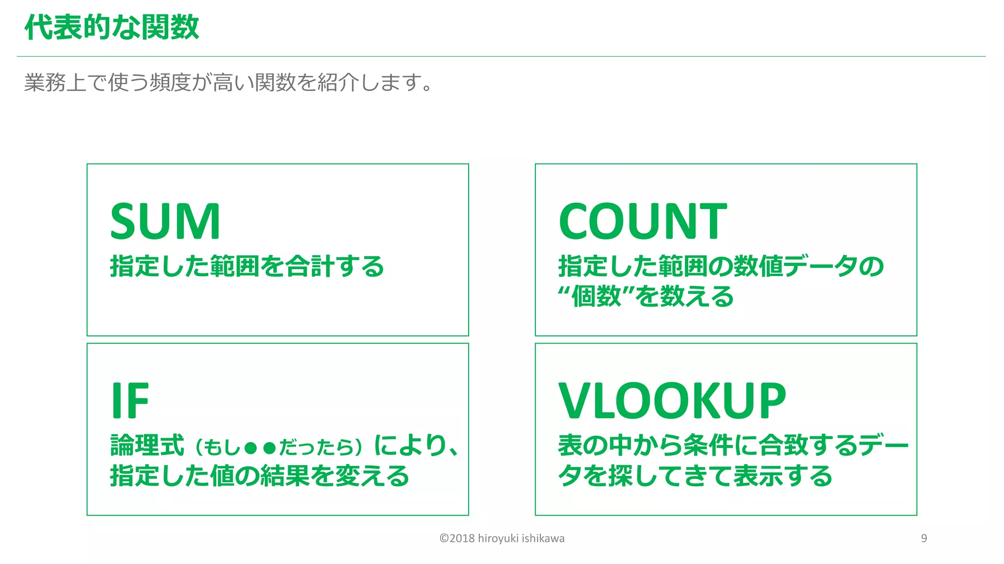 ©2018 hiroyuki ishikawa 9
代表的な関数
業務上で使う頻度が高い関数を紹介します。
SUM
指定した範囲を合計する
COUNT
指定した範囲の数値データの
“個数”を数える
IF
論理式（もし●●だったら）により、
指定した値の結果を変える
VLOOKUP
表の中から条件に合致するデー
タを探してきて表示する
 