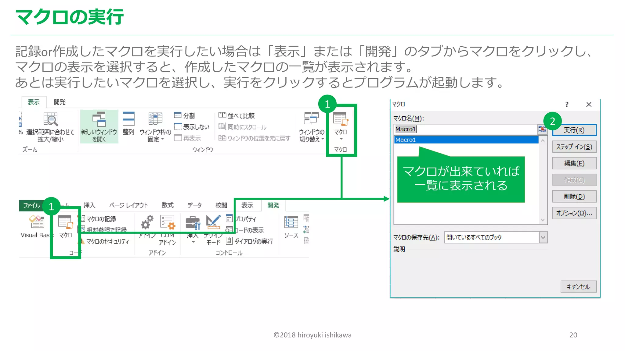 ©2018 hiroyuki ishikawa 20
マクロの実行
記録or作成したマクロを実行したい場合は「表示」または「開発」のタブからマクロをクリックし、
マクロの表示を選択すると、作成したマクロの一覧が表示されます。
あとは実行したいマクロを選択し、実行をクリックするとプログラムが起動します。
マクロが出来ていれば
一覧に表示される
1
1
2
 