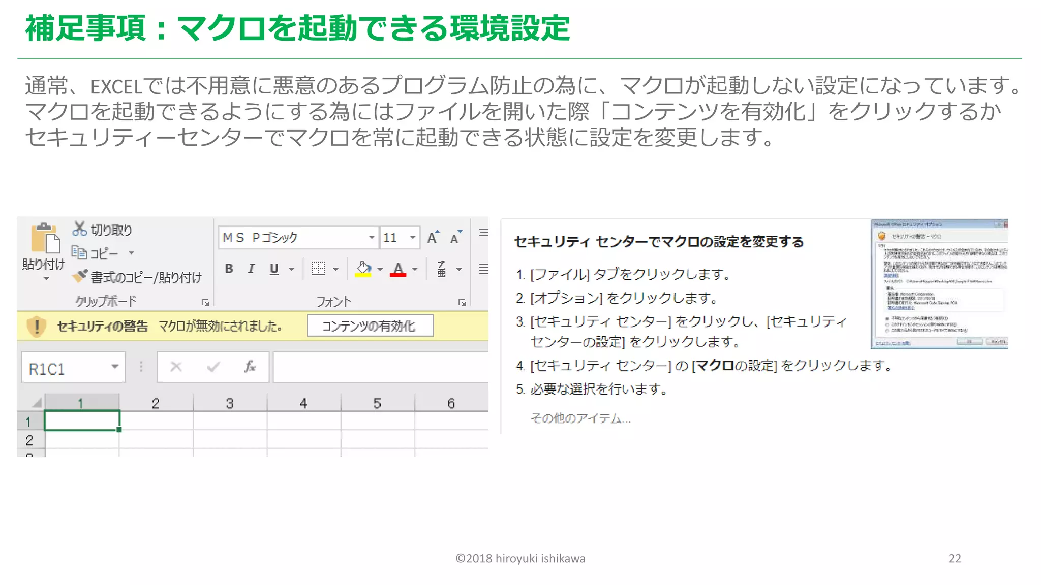 ©2018 hiroyuki ishikawa 22
補足事項：マクロを起動できる環境設定
通常、EXCELでは不用意に悪意のあるプログラム防止の為に、マクロが起動しない設定になっています。
マクロを起動できるようにする為にはファイルを開いた際「コンテンツを有効化」をクリックするか
セキュリティーセンターでマクロを常に起動できる状態に設定を変更します。
 