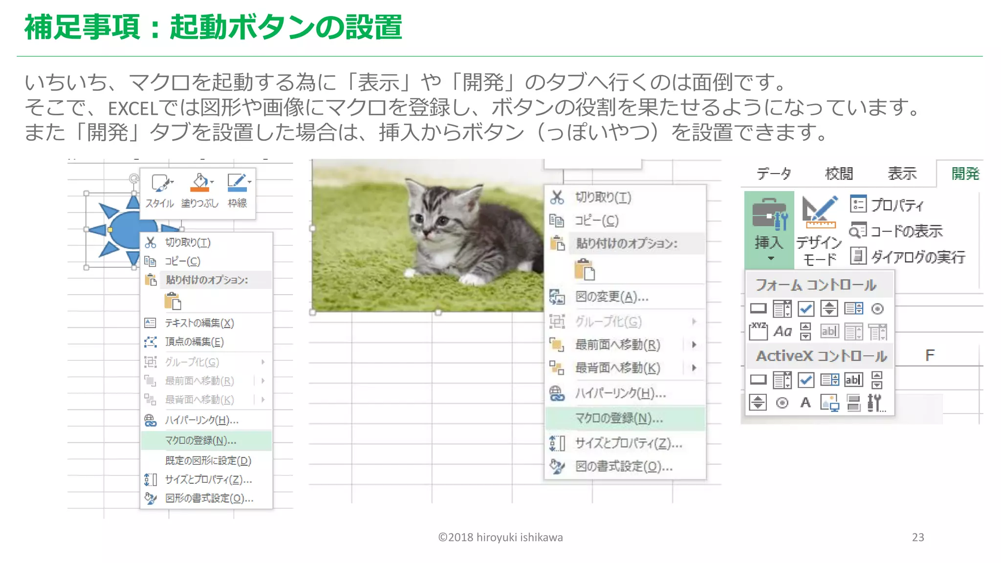 ©2018 hiroyuki ishikawa 23
補足事項：起動ボタンの設置
いちいち、マクロを起動する為に「表示」や「開発」のタブへ行くのは面倒です。
そこで、EXCELでは図形や画像にマクロを登録し、ボタンの役割を果たせるようになっています。
また「開発」タブを設置した場合は、挿入からボタン（っぽいやつ）を設置できます。
 