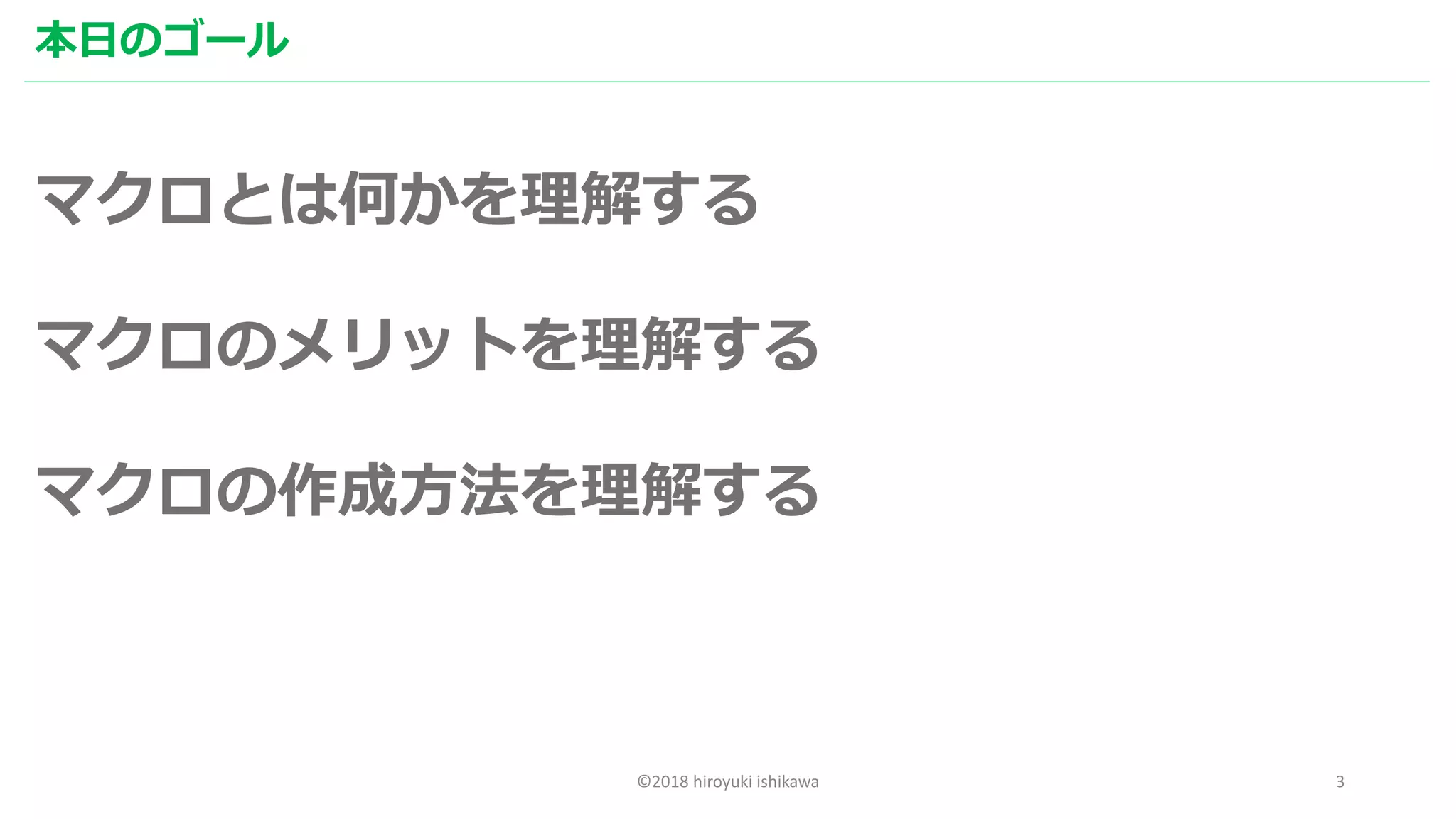 ©2018 hiroyuki ishikawa 3
本日のゴール
マクロとは何かを理解する
マクロのメリットを理解する
マクロの作成方法を理解する
 