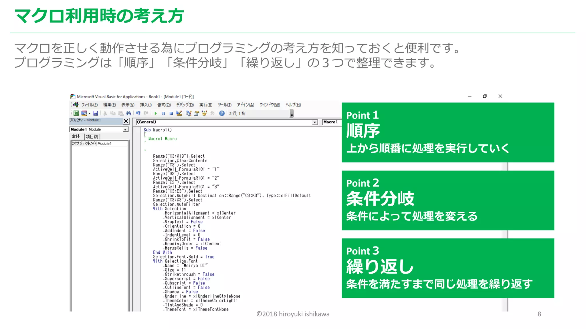 ©2018 hiroyuki ishikawa 8
マクロ利用時の考え方
マクロを正しく動作させる為にプログラミングの考え方を知っておくと便利です。
プログラミングは「順序」「条件分岐」「繰り返し」の３つで整理できます。
Point１
順序
上から順番に処理を実行していく
Point２
条件分岐
条件によって処理を変える
Point３
繰り返し
条件を満たすまで同じ処理を繰り返す
 