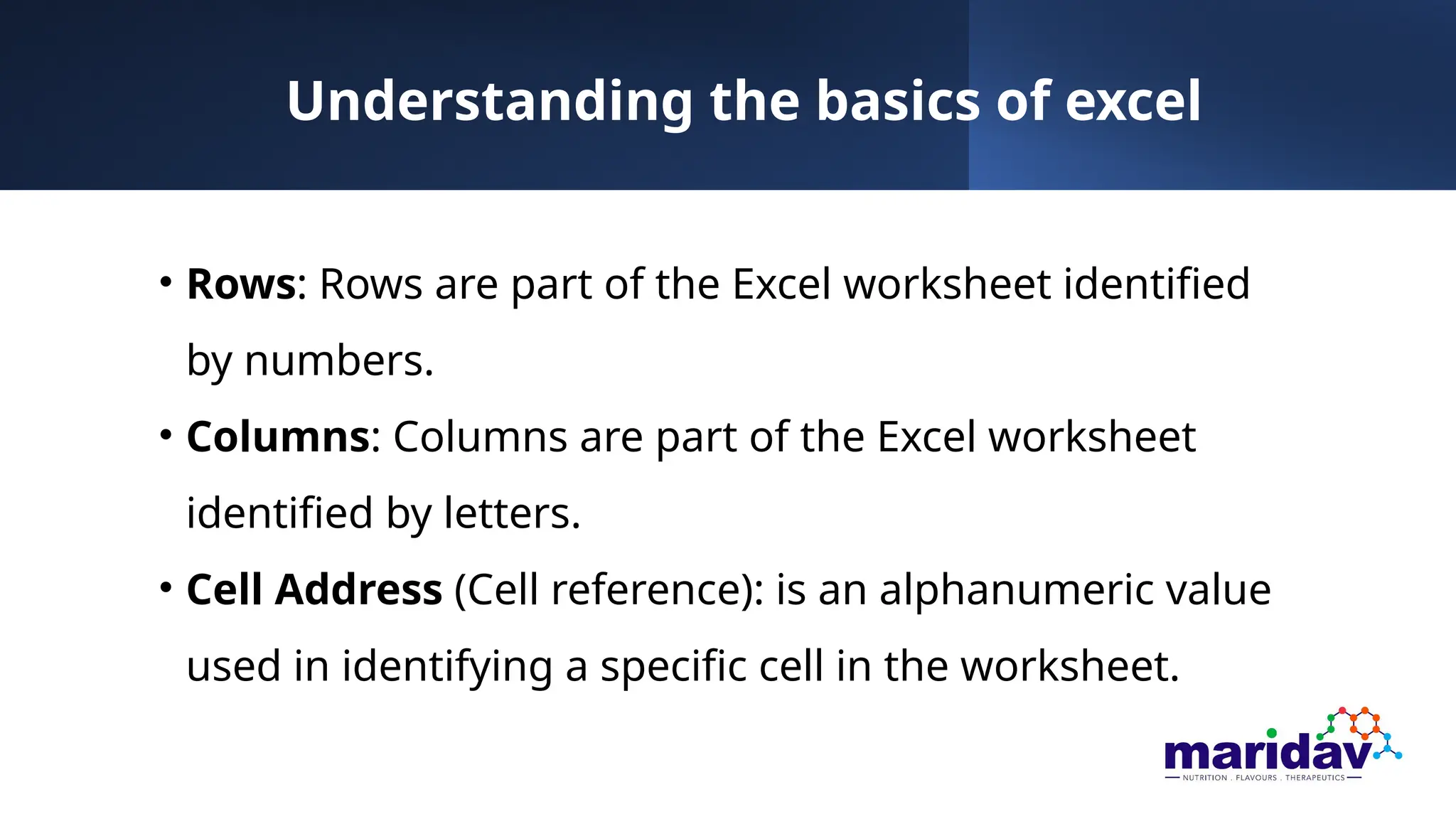 Understanding the basics of excel
• Rows: Rows are part of the Excel worksheet identified
by numbers.
• Columns: Columns are part of the Excel worksheet
identified by letters.
• Cell Address (Cell reference): is an alphanumeric value
used in identifying a specific cell in the worksheet.
 