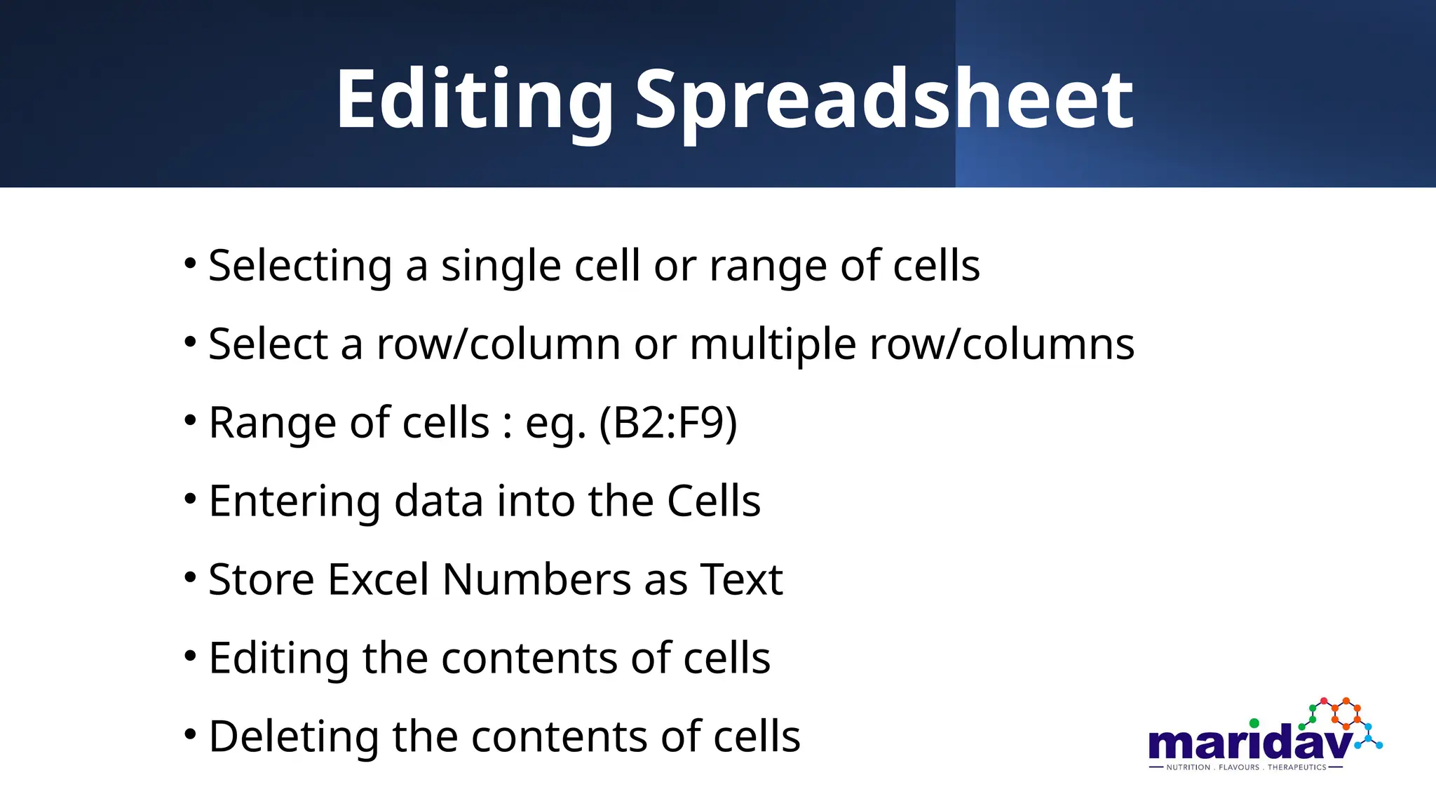Editing Spreadsheet
• Selecting a single cell or range of cells
• Select a row/column or multiple row/columns
• Range of cells : eg. (B2:F9)
• Entering data into the Cells
• Store Excel Numbers as Text
• Editing the contents of cells
• Deleting the contents of cells
 
