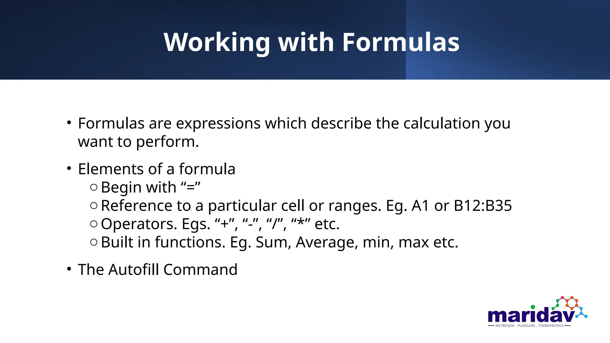 Working with Formulas
• Formulas are expressions which describe the calculation you
want to perform.
• Elements of a formula
oBegin with “=”
oReference to a particular cell or ranges. Eg. A1 or B12:B35
oOperators. Egs. “+”, “-”, “/”, “*” etc.
oBuilt in functions. Eg. Sum, Average, min, max etc.
• The Autofill Command
 