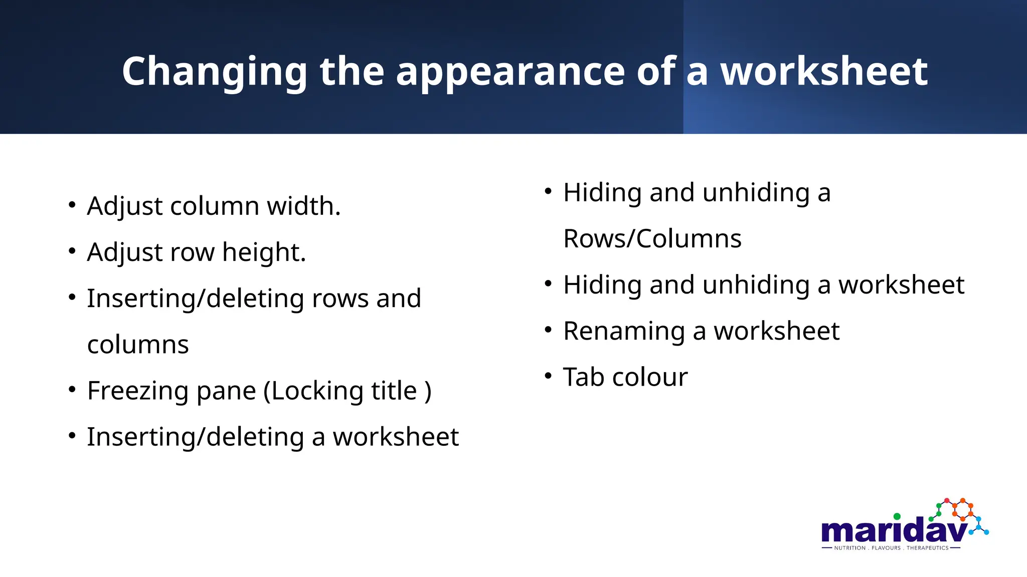 Changing the appearance of a worksheet
• Adjust column width.
• Adjust row height.
• Inserting/deleting rows and
columns
• Freezing pane (Locking title )
• Inserting/deleting a worksheet
• Hiding and unhiding a
Rows/Columns
• Hiding and unhiding a worksheet
• Renaming a worksheet
• Tab colour
 