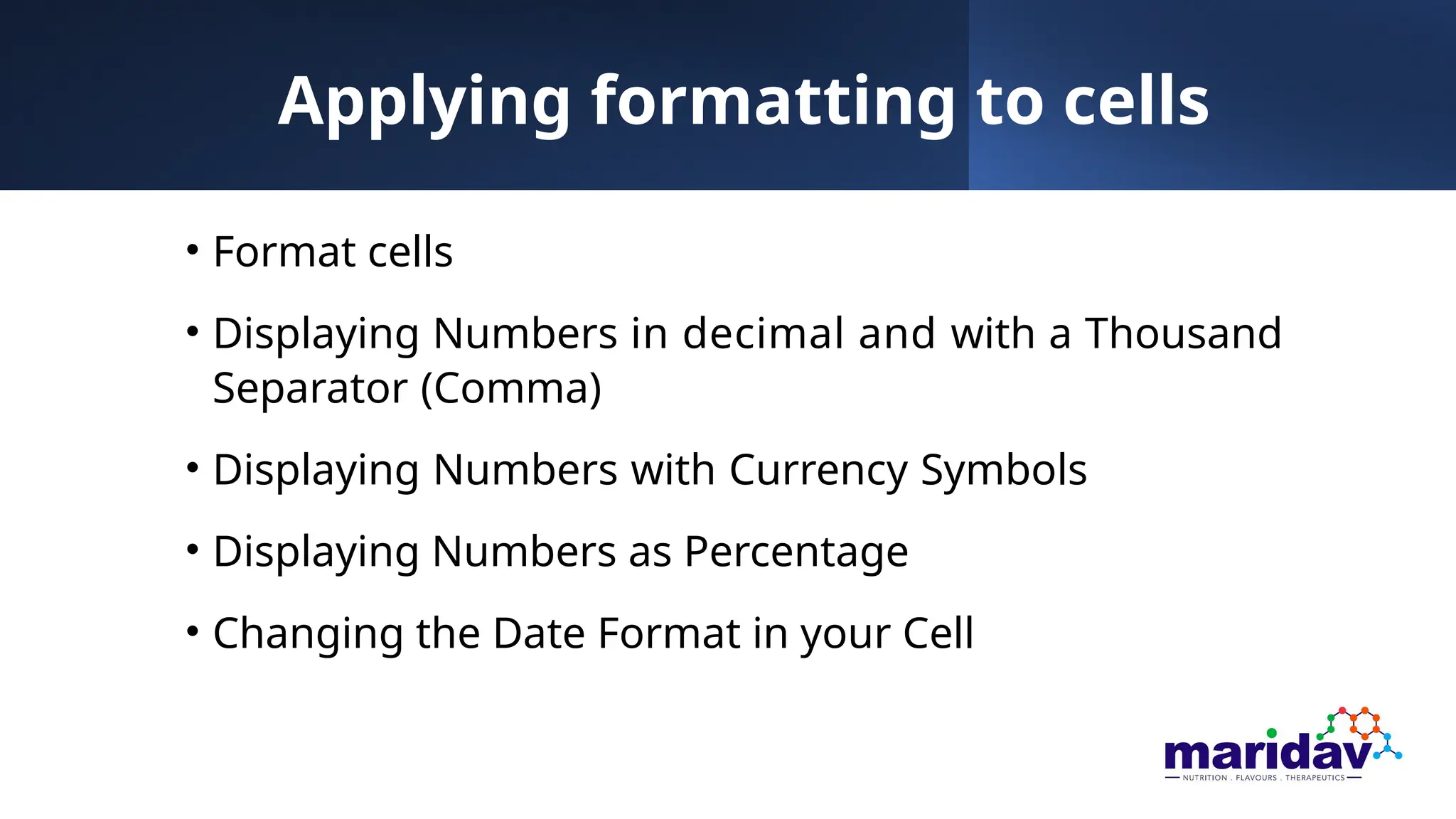 Applying formatting to cells
• Format cells
• Displaying Numbers in decimal and with a Thousand
Separator (Comma)
• Displaying Numbers with Currency Symbols
• Displaying Numbers as Percentage
• Changing the Date Format in your Cell
 