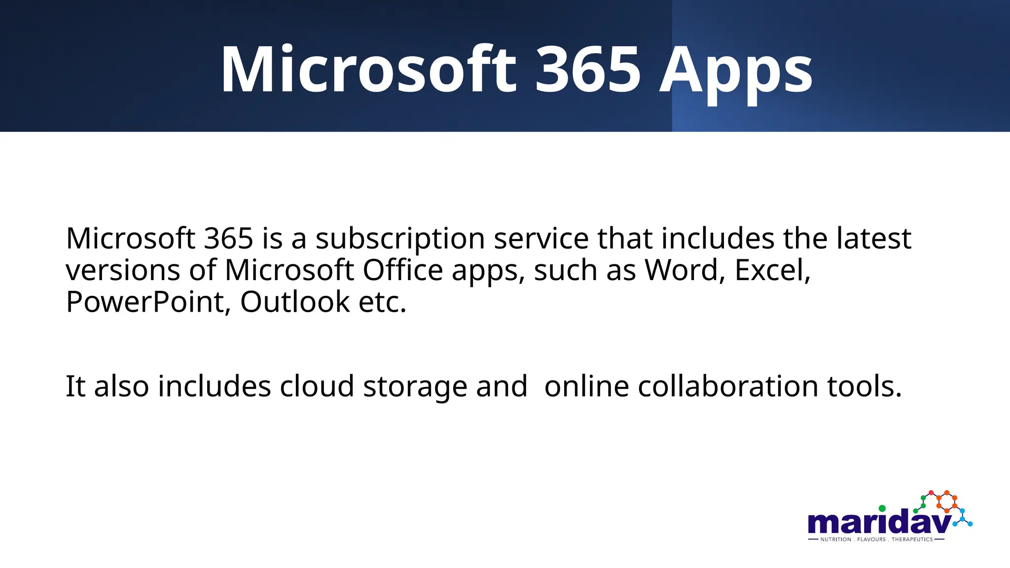 Microsoft 365 Apps
Microsoft 365 is a subscription service that includes the latest
versions of Microsoft Office apps, such as Word, Excel,
PowerPoint, Outlook etc.
It also includes cloud storage and online collaboration tools.
 