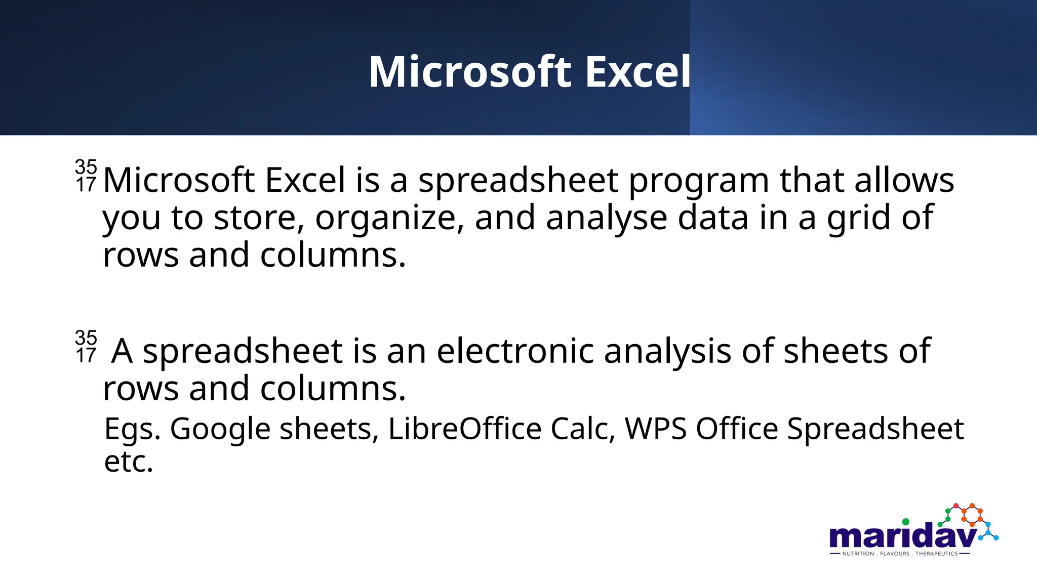 Microsoft Excel
Microsoft Excel is a spreadsheet program that allows
you to store, organize, and analyse data in a grid of
rows and columns.
 A spreadsheet is an electronic analysis of sheets of
rows and columns.
Egs. Google sheets, LibreOffice Calc, WPS Office Spreadsheet
etc.
 