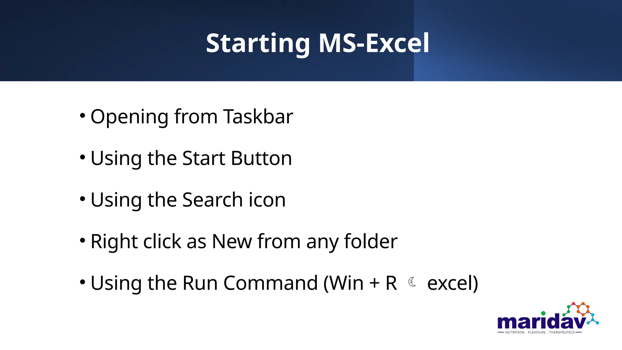 Starting MS-Excel
• Opening from Taskbar
• Using the Start Button
• Using the Search icon
• Right click as New from any folder
• Using the Run Command (Win + R  excel)
 