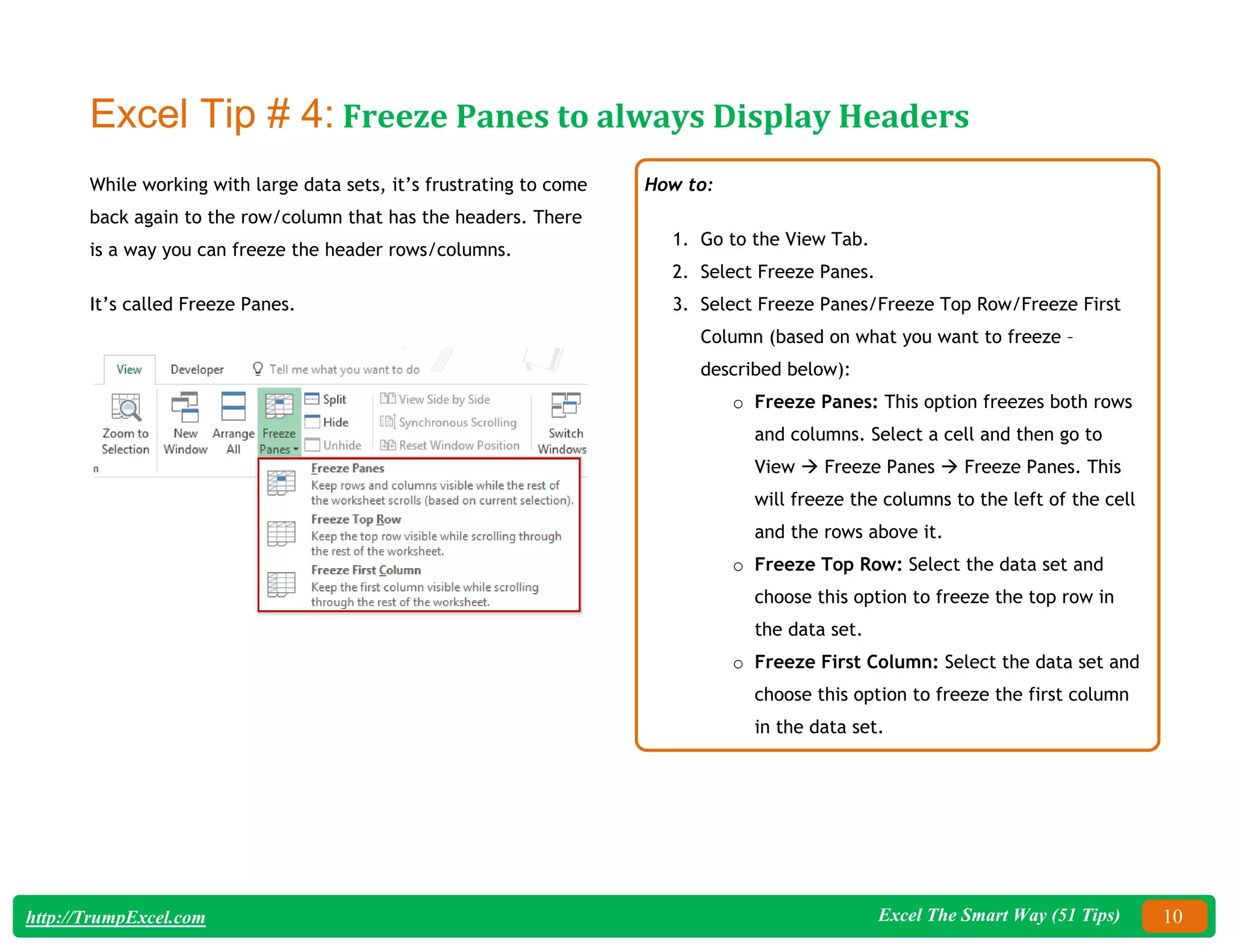 Excel The Smart Way (51 Tips) 10
http://TrumpExcel.com
Excel Tip # 4: Freeze Panes to always Display Headers
While working with large data sets, it’s frustrating to come
back again to the row/column that has the headers. There
is a way you can freeze the header rows/columns.
It’s called Freeze Panes.
How to:
1. Go to the View Tab.
2. Select Freeze Panes.
3. Select Freeze Panes/Freeze Top Row/Freeze First
Column (based on what you want to freeze –
described below):
o Freeze Panes: This option freezes both rows
and columns. Select a cell and then go to
View  Freeze Panes  Freeze Panes. This
will freeze the columns to the left of the cell
and the rows above it.
o Freeze Top Row: Select the data set and
choose this option to freeze the top row in
the data set.
o Freeze First Column: Select the data set and
choose this option to freeze the first column
in the data set.
 