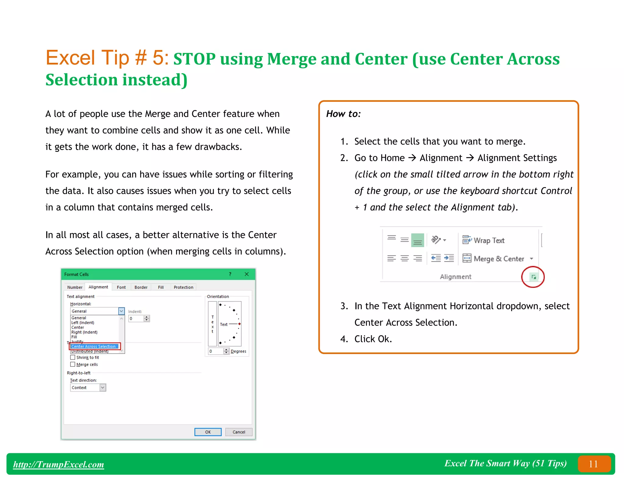 Excel The Smart Way (51 Tips) 11
http://TrumpExcel.com
Excel Tip # 5: STOP using Merge and Center (use Center Across
Selection instead)
A lot of people use the Merge and Center feature when
they want to combine cells and show it as one cell. While
it gets the work done, it has a few drawbacks.
For example, you can have issues while sorting or filtering
the data. It also causes issues when you try to select cells
in a column that contains merged cells.
In all most all cases, a better alternative is the Center
Across Selection option (when merging cells in columns).
How to:
1. Select the cells that you want to merge.
2. Go to Home  Alignment  Alignment Settings
(click on the small tilted arrow in the bottom right
of the group, or use the keyboard shortcut Control
+ 1 and the select the Alignment tab).
3. In the Text Alignment Horizontal dropdown, select
Center Across Selection.
4. Click Ok.
 