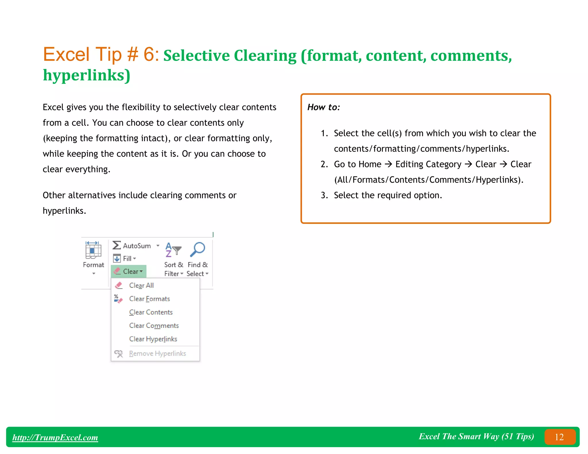 Excel The Smart Way (51 Tips) 12
http://TrumpExcel.com
Excel Tip # 6: Selective Clearing (format, content, comments,
hyperlinks)
Excel gives you the flexibility to selectively clear contents
from a cell. You can choose to clear contents only
(keeping the formatting intact), or clear formatting only,
while keeping the content as it is. Or you can choose to
clear everything.
Other alternatives include clearing comments or
hyperlinks.
How to:
1. Select the cell(s) from which you wish to clear the
contents/formatting/comments/hyperlinks.
2. Go to Home  Editing Category  Clear  Clear
(All/Formats/Contents/Comments/Hyperlinks).
3. Select the required option.
 