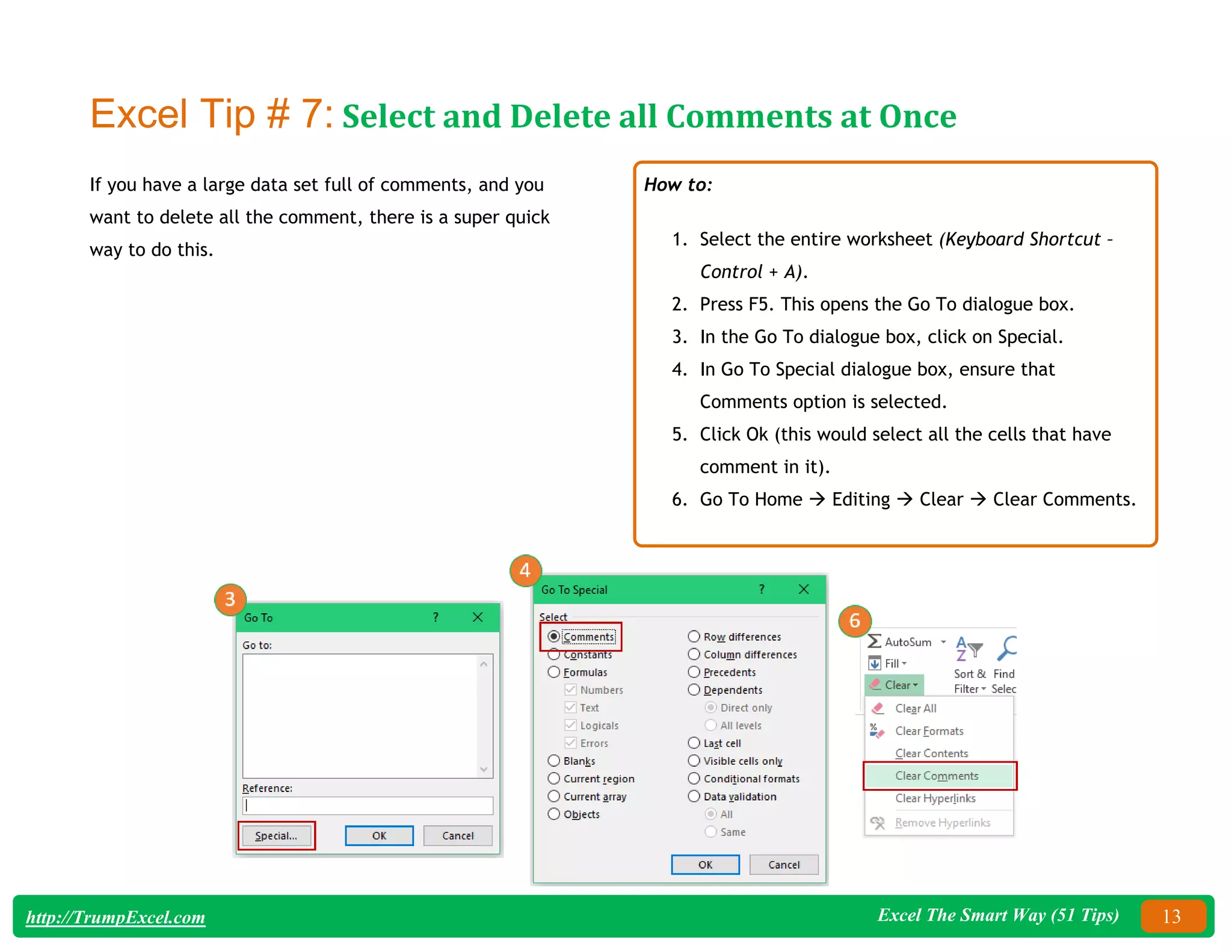 Excel The Smart Way (51 Tips) 13
http://TrumpExcel.com
Excel Tip # 7: Select and Delete all Comments at Once
If you have a large data set full of comments, and you
want to delete all the comment, there is a super quick
way to do this.
How to:
1. Select the entire worksheet (Keyboard Shortcut –
Control + A).
2. Press F5. This opens the Go To dialogue box.
3. In the Go To dialogue box, click on Special.
4. In Go To Special dialogue box, ensure that
Comments option is selected.
5. Click Ok (this would select all the cells that have
comment in it).
6. Go To Home  Editing  Clear  Clear Comments.
 