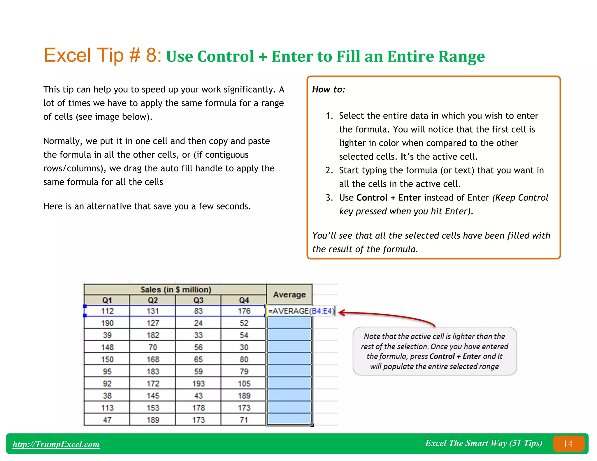 Excel The Smart Way (51 Tips) 14
http://TrumpExcel.com
Excel Tip # 8: Use Control + Enter to Fill an Entire Range
This tip can help you to speed up your work significantly. A
lot of times we have to apply the same formula for a range
of cells (see image below).
Normally, we put it in one cell and then copy and paste
the formula in all the other cells, or (if contiguous
rows/columns), we drag the auto fill handle to apply the
same formula for all the cells
Here is an alternative that save you a few seconds.
How to:
1. Select the entire data in which you wish to enter
the formula. You will notice that the first cell is
lighter in color when compared to the other
selected cells. It’s the active cell.
2. Start typing the formula (or text) that you want in
all the cells in the active cell.
3. Use Control + Enter instead of Enter (Keep Control
key pressed when you hit Enter).
You’ll see that all the selected cells have been filled with
the result of the formula.
 