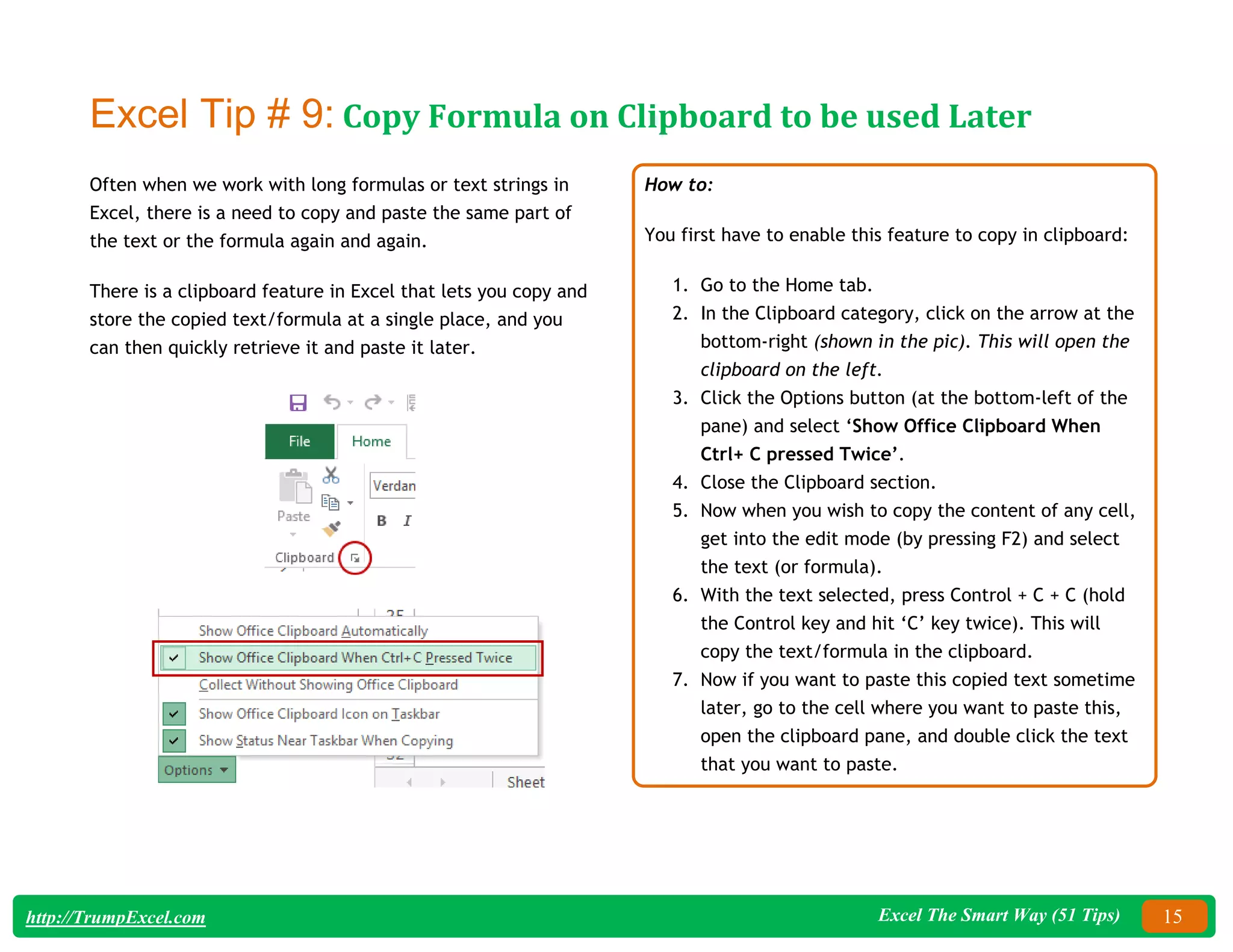 Excel The Smart Way (51 Tips) 15
http://TrumpExcel.com
Excel Tip # 9: Copy Formula on Clipboard to be used Later
Often when we work with long formulas or text strings in
Excel, there is a need to copy and paste the same part of
the text or the formula again and again.
There is a clipboard feature in Excel that lets you copy and
store the copied text/formula at a single place, and you
can then quickly retrieve it and paste it later.
How to:
You first have to enable this feature to copy in clipboard:
1. Go to the Home tab.
2. In the Clipboard category, click on the arrow at the
bottom-right (shown in the pic). This will open the
clipboard on the left.
3. Click the Options button (at the bottom-left of the
pane) and select ‘Show Office Clipboard When
Ctrl+ C pressed Twice’.
4. Close the Clipboard section.
5. Now when you wish to copy the content of any cell,
get into the edit mode (by pressing F2) and select
the text (or formula).
6. With the text selected, press Control + C + C (hold
the Control key and hit ‘C’ key twice). This will
copy the text/formula in the clipboard.
7. Now if you want to paste this copied text sometime
later, go to the cell where you want to paste this,
open the clipboard pane, and double click the text
that you want to paste.
 