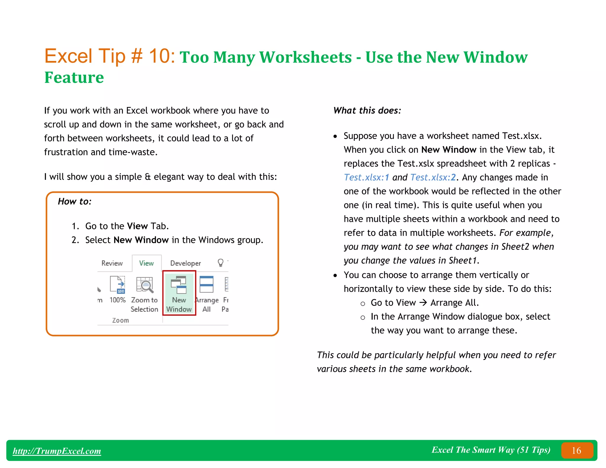 Excel The Smart Way (51 Tips) 16
http://TrumpExcel.com
Excel Tip # 10: Too Many Worksheets - Use the New Window
Feature
If you work with an Excel workbook where you have to
scroll up and down in the same worksheet, or go back and
forth between worksheets, it could lead to a lot of
frustration and time-waste.
I will show you a simple & elegant way to deal with this:
How to:
1. Go to the View Tab.
2. Select New Window in the Windows group.
What this does:
 Suppose you have a worksheet named Test.xlsx.
When you click on New Window in the View tab, it
replaces the Test.xslx spreadsheet with 2 replicas -
Test.xlsx:1 and Test.xlsx:2. Any changes made in
one of the workbook would be reflected in the other
one (in real time). This is quite useful when you
have multiple sheets within a workbook and need to
refer to data in multiple worksheets. For example,
you may want to see what changes in Sheet2 when
you change the values in Sheet1.
 You can choose to arrange them vertically or
horizontally to view these side by side. To do this:
o Go to View  Arrange All.
o In the Arrange Window dialogue box, select
the way you want to arrange these.
This could be particularly helpful when you need to refer
various sheets in the same workbook.
 