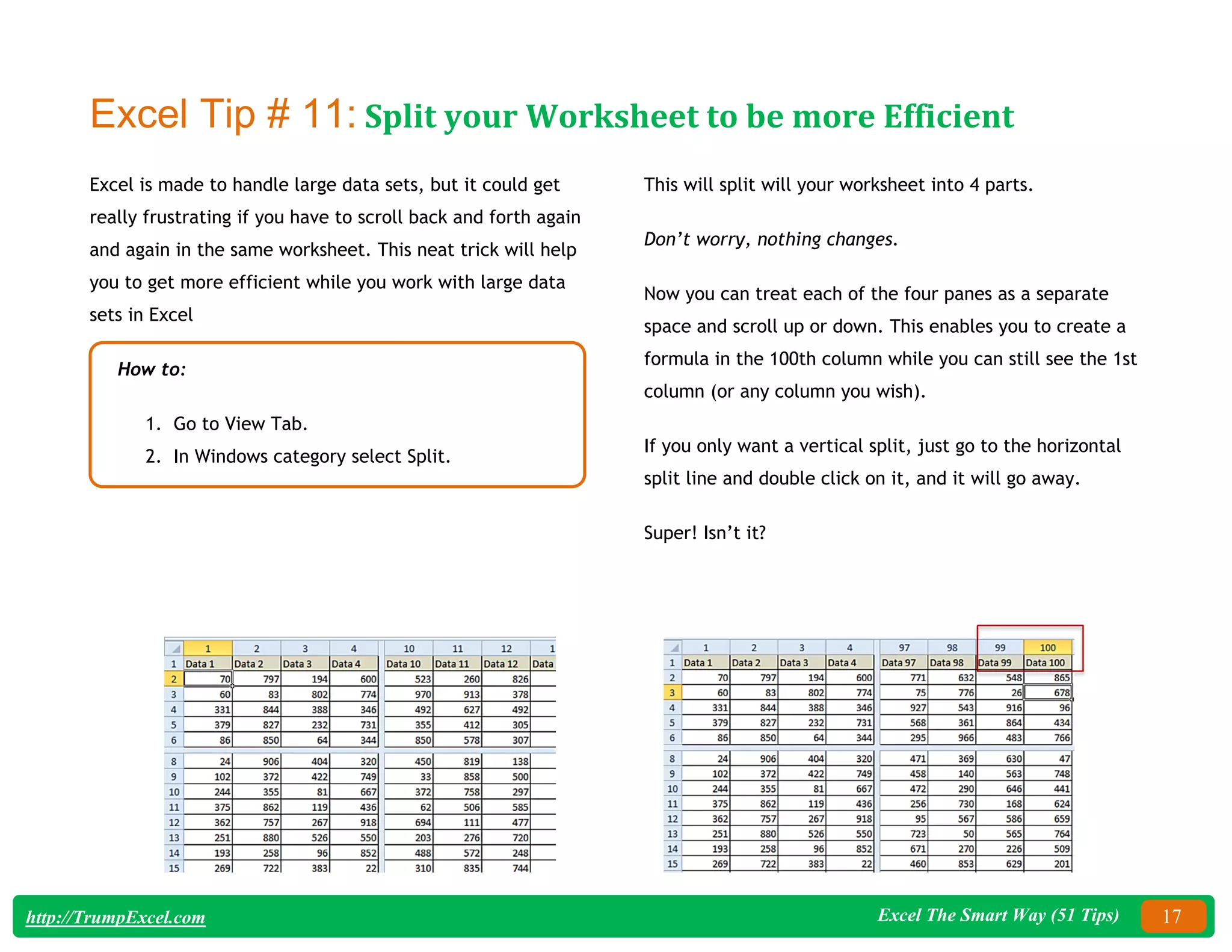 Excel The Smart Way (51 Tips) 17
http://TrumpExcel.com
Excel Tip # 11: Split your Worksheet to be more Efficient
Excel is made to handle large data sets, but it could get
really frustrating if you have to scroll back and forth again
and again in the same worksheet. This neat trick will help
you to get more efficient while you work with large data
sets in Excel
How to:
1. Go to View Tab.
2. In Windows category select Split.
This will split will your worksheet into 4 parts.
Don’t worry, nothing changes.
Now you can treat each of the four panes as a separate
space and scroll up or down. This enables you to create a
formula in the 100th column while you can still see the 1st
column (or any column you wish).
If you only want a vertical split, just go to the horizontal
split line and double click on it, and it will go away.
Super! Isn’t it?
 