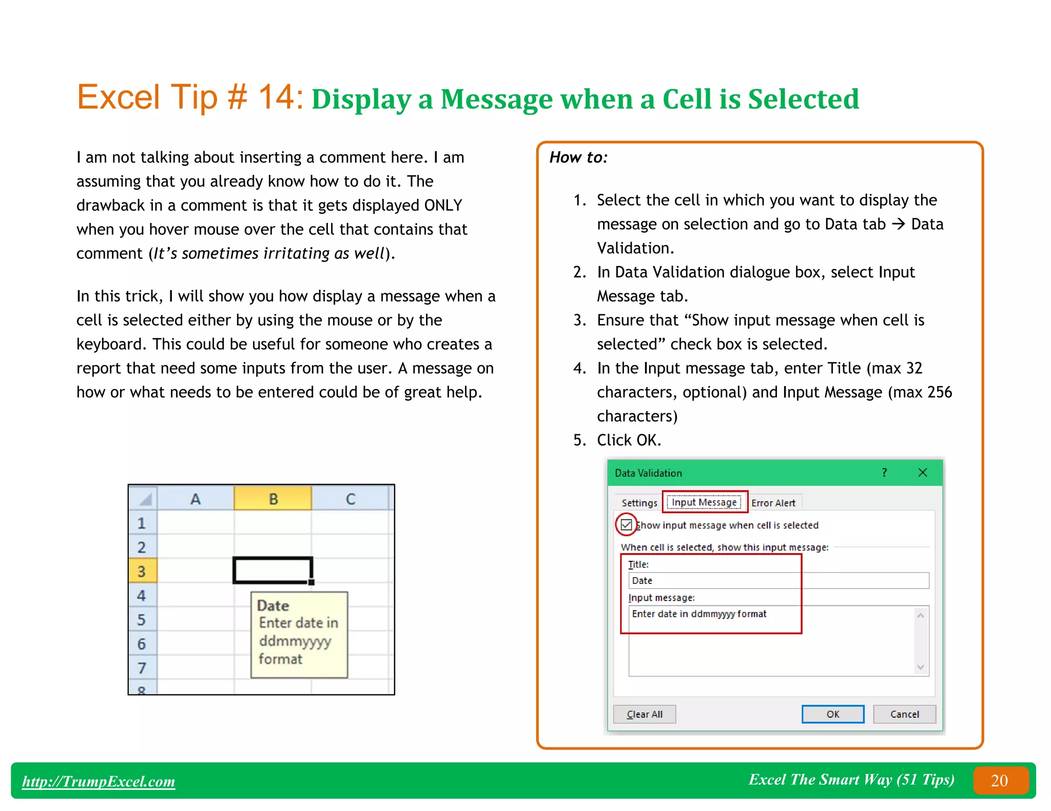 Excel The Smart Way (51 Tips) 20
http://TrumpExcel.com
Excel Tip # 14: Display a Message when a Cell is Selected
I am not talking about inserting a comment here. I am
assuming that you already know how to do it. The
drawback in a comment is that it gets displayed ONLY
when you hover mouse over the cell that contains that
comment (It’s sometimes irritating as well).
In this trick, I will show you how display a message when a
cell is selected either by using the mouse or by the
keyboard. This could be useful for someone who creates a
report that need some inputs from the user. A message on
how or what needs to be entered could be of great help.
How to:
1. Select the cell in which you want to display the
message on selection and go to Data tab  Data
Validation.
2. In Data Validation dialogue box, select Input
Message tab.
3. Ensure that “Show input message when cell is
selected” check box is selected.
4. In the Input message tab, enter Title (max 32
characters, optional) and Input Message (max 256
characters)
5. Click OK.
 