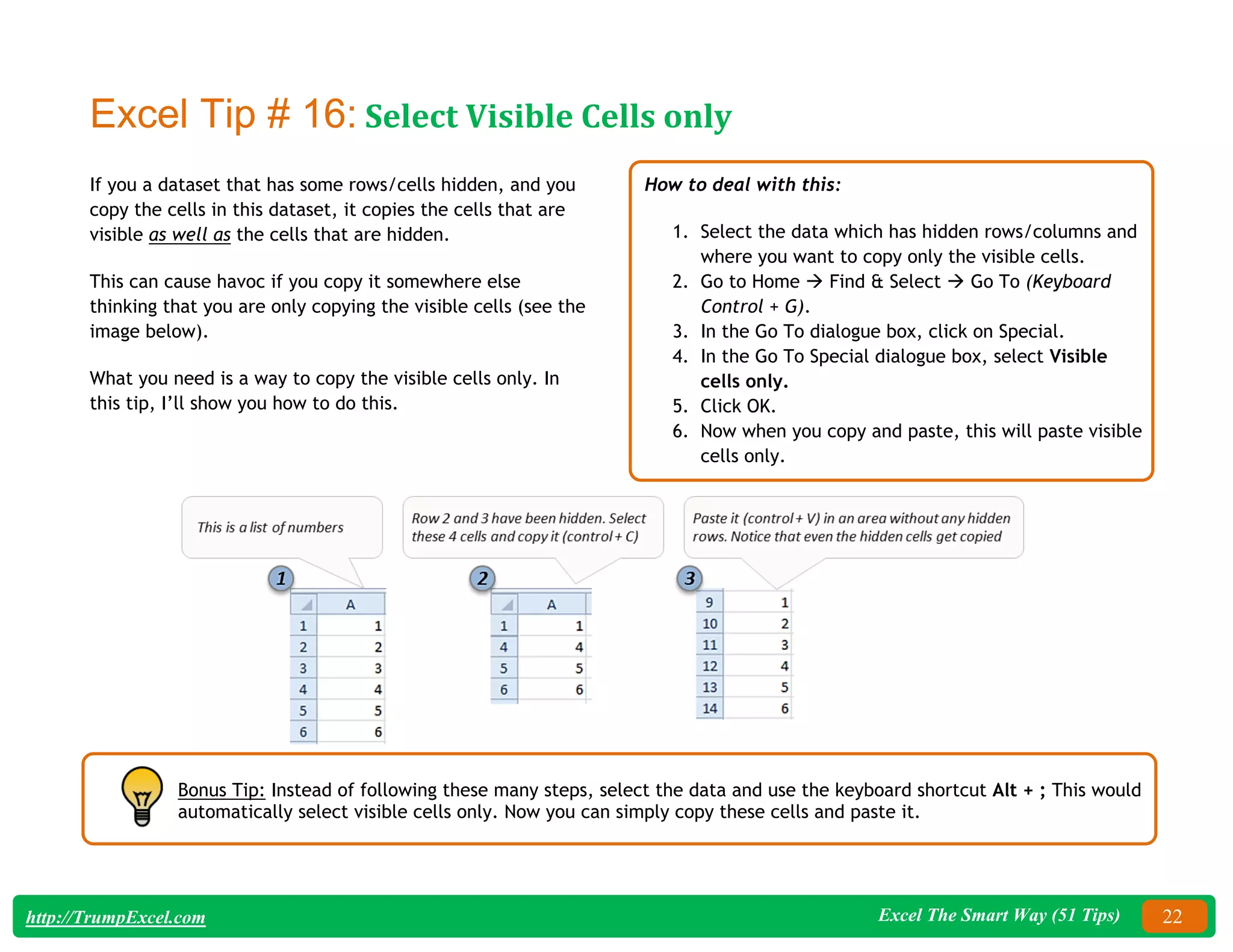 Excel The Smart Way (51 Tips) 22
http://TrumpExcel.com
Excel Tip # 16: Select Visible Cells only
If you a dataset that has some rows/cells hidden, and you
copy the cells in this dataset, it copies the cells that are
visible as well as the cells that are hidden.
This can cause havoc if you copy it somewhere else
thinking that you are only copying the visible cells (see the
image below).
What you need is a way to copy the visible cells only. In
this tip, I’ll show you how to do this.
How to deal with this:
1. Select the data which has hidden rows/columns and
where you want to copy only the visible cells.
2. Go to Home  Find & Select  Go To (Keyboard
Control + G).
3. In the Go To dialogue box, click on Special.
4. In the Go To Special dialogue box, select Visible
cells only.
5. Click OK.
6. Now when you copy and paste, this will paste visible
cells only.
Bonus Tip: Instead of following these many steps, select the data and use the keyboard shortcut Alt + ; This would
automatically select visible cells only. Now you can simply copy these cells and paste it.
 