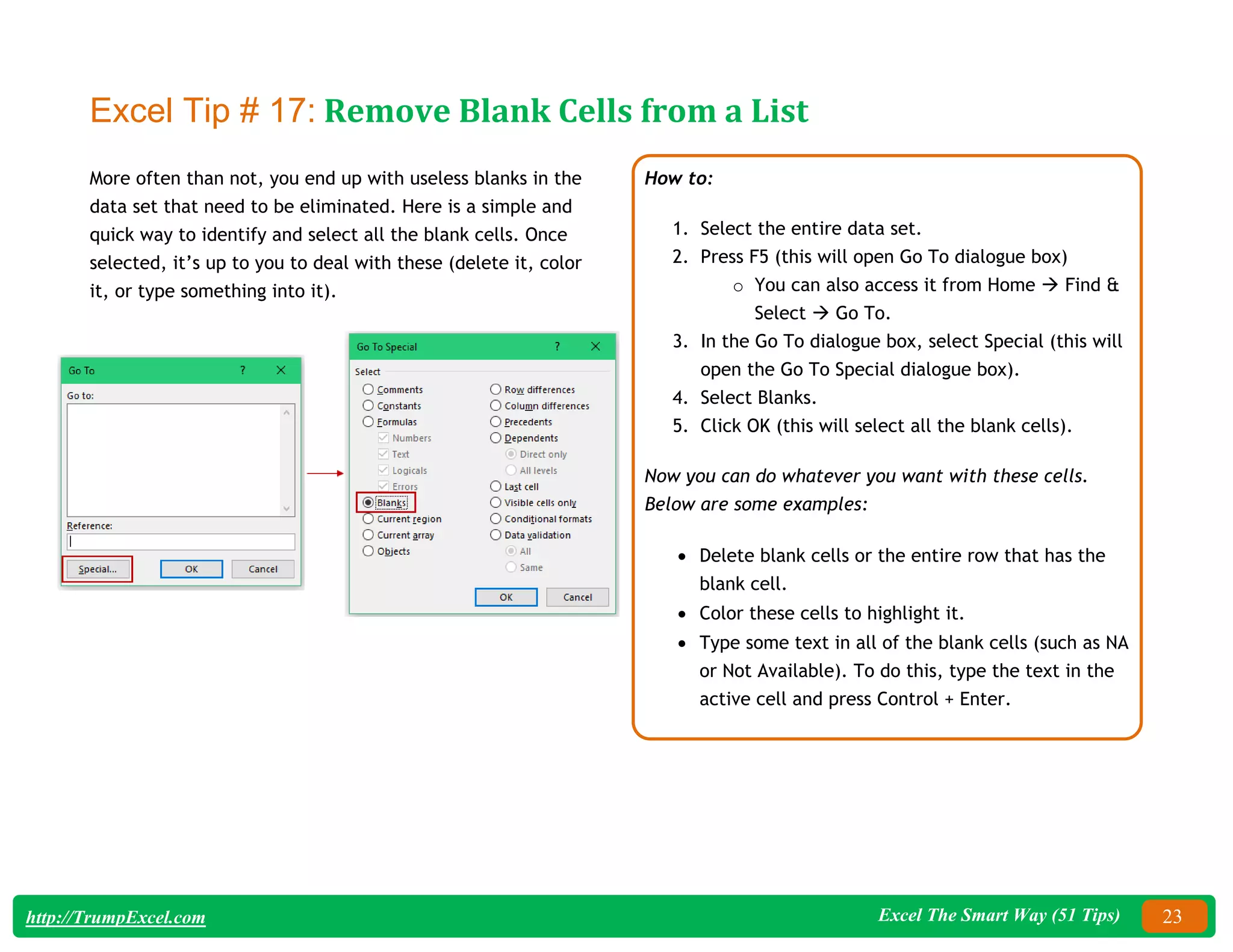 Excel The Smart Way (51 Tips) 23
http://TrumpExcel.com
Excel Tip # 17: Remove Blank Cells from a List
More often than not, you end up with useless blanks in the
data set that need to be eliminated. Here is a simple and
quick way to identify and select all the blank cells. Once
selected, it’s up to you to deal with these (delete it, color
it, or type something into it).
How to:
1. Select the entire data set.
2. Press F5 (this will open Go To dialogue box)
o You can also access it from Home  Find &
Select  Go To.
3. In the Go To dialogue box, select Special (this will
open the Go To Special dialogue box).
4. Select Blanks.
5. Click OK (this will select all the blank cells).
Now you can do whatever you want with these cells.
Below are some examples:
 Delete blank cells or the entire row that has the
blank cell.
 Color these cells to highlight it.
 Type some text in all of the blank cells (such as NA
or Not Available). To do this, type the text in the
active cell and press Control + Enter.
 