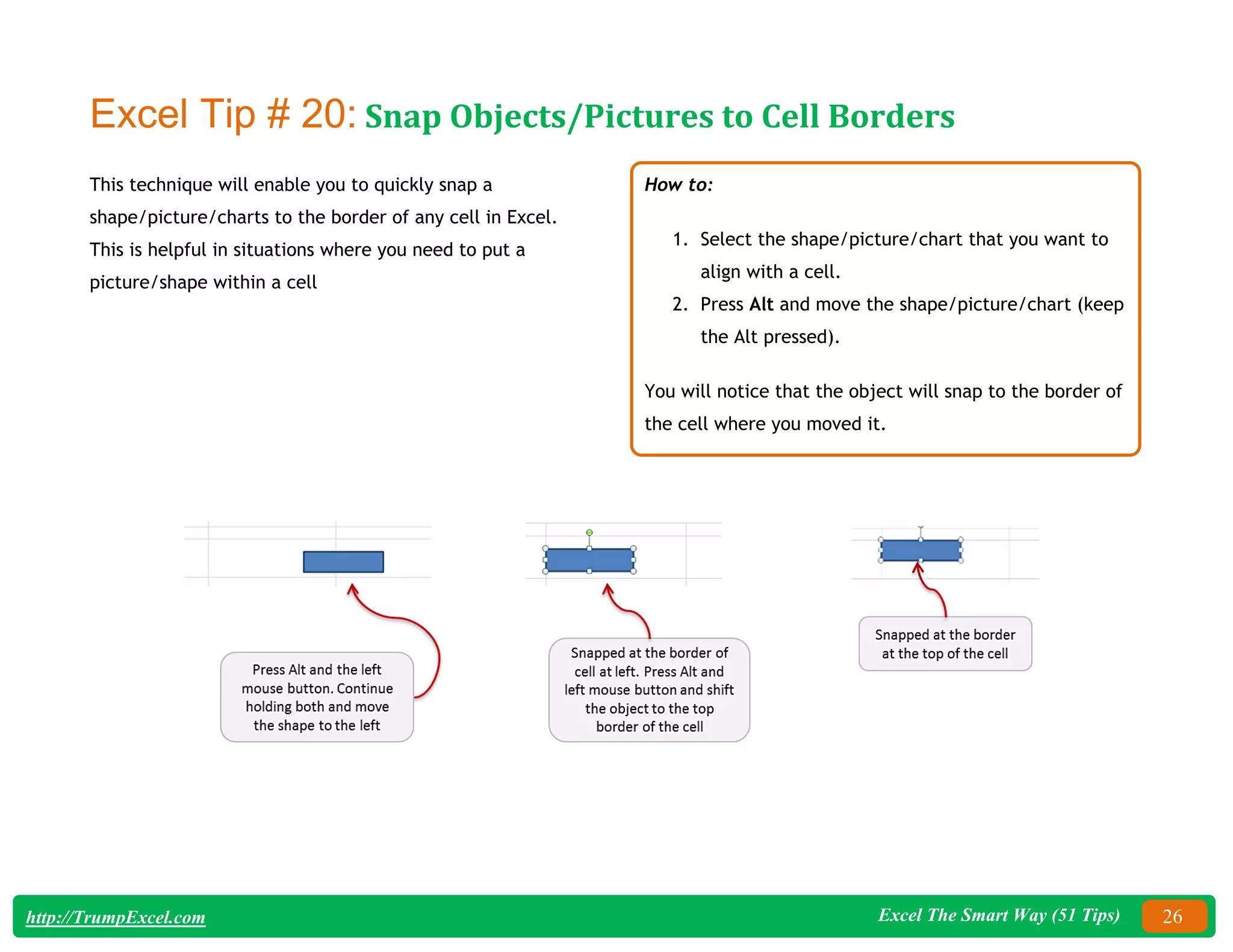 Excel The Smart Way (51 Tips) 26
http://TrumpExcel.com
Excel Tip # 20: Snap Objects/Pictures to Cell Borders
This technique will enable you to quickly snap a
shape/picture/charts to the border of any cell in Excel.
This is helpful in situations where you need to put a
picture/shape within a cell
How to:
1. Select the shape/picture/chart that you want to
align with a cell.
2. Press Alt and move the shape/picture/chart (keep
the Alt pressed).
You will notice that the object will snap to the border of
the cell where you moved it.
 