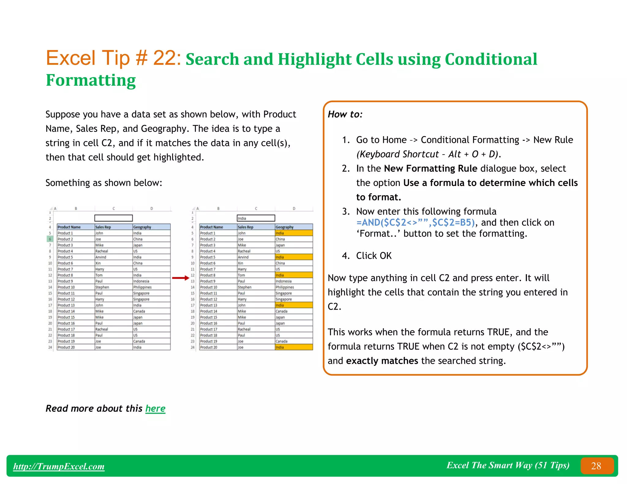 Excel The Smart Way (51 Tips) 28
http://TrumpExcel.com
Excel Tip # 22: Search and Highlight Cells using Conditional
Formatting
Suppose you have a data set as shown below, with Product
Name, Sales Rep, and Geography. The idea is to type a
string in cell C2, and if it matches the data in any cell(s),
then that cell should get highlighted.
Something as shown below:
How to:
1. Go to Home –> Conditional Formatting -> New Rule
(Keyboard Shortcut – Alt + O + D).
2. In the New Formatting Rule dialogue box, select
the option Use a formula to determine which cells
to format.
3. Now enter this following formula
=AND($C$2<>””,$C$2=B5), and then click on
‘Format..’ button to set the formatting.
4. Click OK
Now type anything in cell C2 and press enter. It will
highlight the cells that contain the string you entered in
C2.
This works when the formula returns TRUE, and the
formula returns TRUE when C2 is not empty ($C$2<>””)
and exactly matches the searched string.
Read more about this here
 