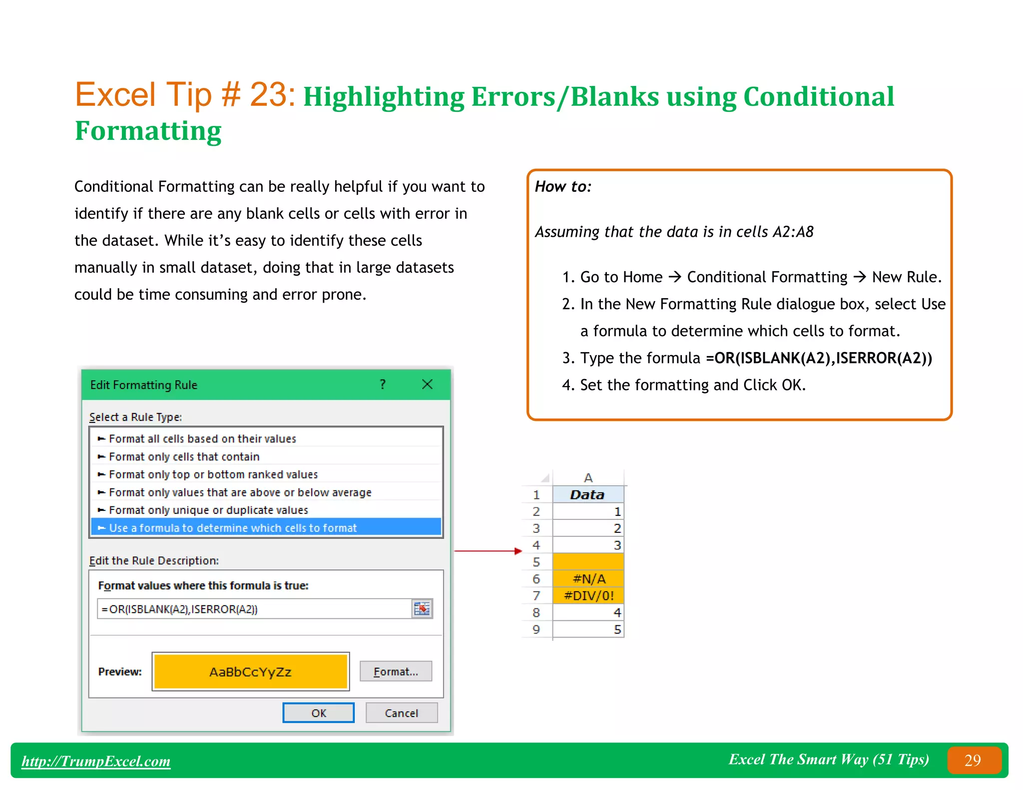 Excel The Smart Way (51 Tips) 29
http://TrumpExcel.com
Excel Tip # 23: Highlighting Errors/Blanks using Conditional
Formatting
Conditional Formatting can be really helpful if you want to
identify if there are any blank cells or cells with error in
the dataset. While it’s easy to identify these cells
manually in small dataset, doing that in large datasets
could be time consuming and error prone.
How to:
Assuming that the data is in cells A2:A8
1. Go to Home  Conditional Formatting  New Rule.
2. In the New Formatting Rule dialogue box, select Use
a formula to determine which cells to format.
3. Type the formula =OR(ISBLANK(A2),ISERROR(A2))
4. Set the formatting and Click OK.
 