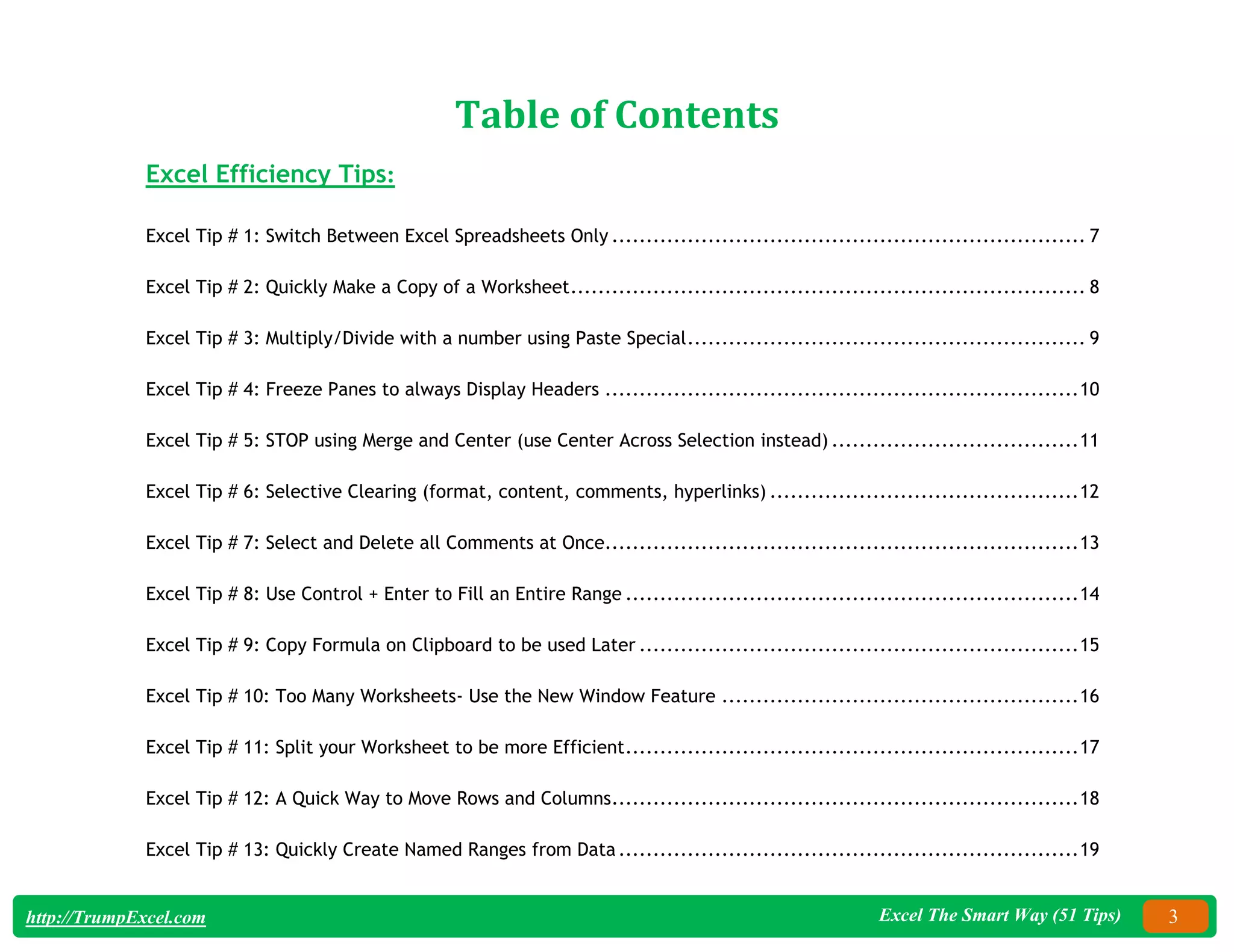 Excel The Smart Way (51 Tips) 3
http://TrumpExcel.com
Table of Contents
Excel Efficiency Tips:
Excel Tip # 1: Switch Between Excel Spreadsheets Only ..................................................................... 7
Excel Tip # 2: Quickly Make a Copy of a Worksheet........................................................................... 8
Excel Tip # 3: Multiply/Divide with a number using Paste Special.......................................................... 9
Excel Tip # 4: Freeze Panes to always Display Headers .....................................................................10
Excel Tip # 5: STOP using Merge and Center (use Center Across Selection instead) ....................................11
Excel Tip # 6: Selective Clearing (format, content, comments, hyperlinks) .............................................12
Excel Tip # 7: Select and Delete all Comments at Once.....................................................................13
Excel Tip # 8: Use Control + Enter to Fill an Entire Range ..................................................................14
Excel Tip # 9: Copy Formula on Clipboard to be used Later ................................................................15
Excel Tip # 10: Too Many Worksheets- Use the New Window Feature ....................................................16
Excel Tip # 11: Split your Worksheet to be more Efficient..................................................................17
Excel Tip # 12: A Quick Way to Move Rows and Columns....................................................................18
Excel Tip # 13: Quickly Create Named Ranges from Data...................................................................19
 