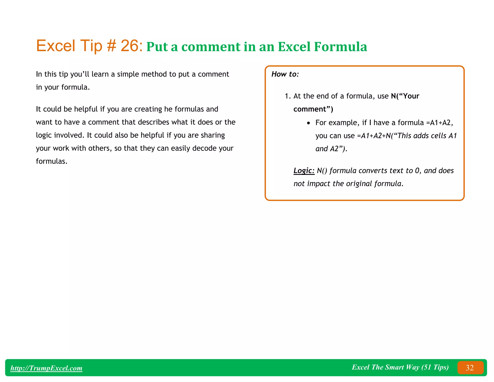 Excel The Smart Way (51 Tips) 32
http://TrumpExcel.com
Excel Tip # 26: Put a comment in an Excel Formula
In this tip you’ll learn a simple method to put a comment
in your formula.
It could be helpful if you are creating he formulas and
want to have a comment that describes what it does or the
logic involved. It could also be helpful if you are sharing
your work with others, so that they can easily decode your
formulas.
How to:
1. At the end of a formula, use N(“Your
comment”)
 For example, if I have a formula =A1+A2,
you can use =A1+A2+N(“This adds cells A1
and A2”).
Logic: N() formula converts text to 0, and does
not impact the original formula.
 