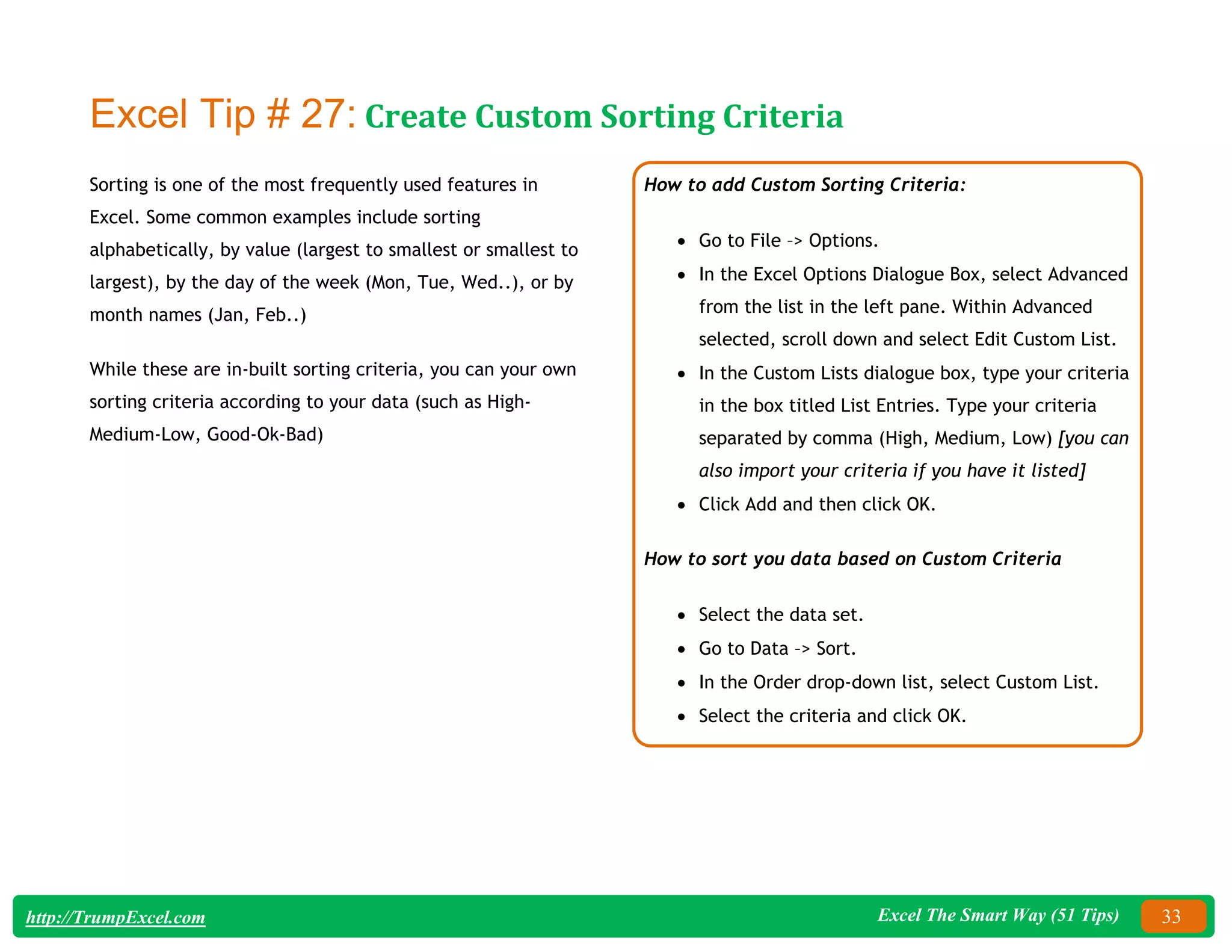 Excel The Smart Way (51 Tips) 33
http://TrumpExcel.com
Excel Tip # 27: Create Custom Sorting Criteria
Sorting is one of the most frequently used features in
Excel. Some common examples include sorting
alphabetically, by value (largest to smallest or smallest to
largest), by the day of the week (Mon, Tue, Wed..), or by
month names (Jan, Feb..)
While these are in-built sorting criteria, you can your own
sorting criteria according to your data (such as High-
Medium-Low, Good-Ok-Bad)
How to add Custom Sorting Criteria:
 Go to File –> Options.
 In the Excel Options Dialogue Box, select Advanced
from the list in the left pane. Within Advanced
selected, scroll down and select Edit Custom List.
 In the Custom Lists dialogue box, type your criteria
in the box titled List Entries. Type your criteria
separated by comma (High, Medium, Low) [you can
also import your criteria if you have it listed]
 Click Add and then click OK.
How to sort you data based on Custom Criteria
 Select the data set.
 Go to Data –> Sort.
 In the Order drop-down list, select Custom List.
 Select the criteria and click OK.
 
